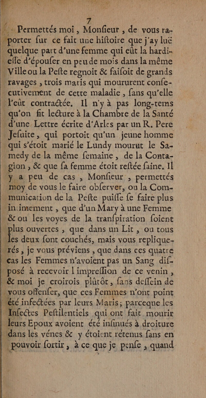 | ? À Permettés moi, Monfieut , de vous ra- porter fur ce fait une hiftoire que j’ay luë . quelque part d’une femme qui eût la hardi- cffc d’époufer en peu de mois dans la même … Ville ou la Pefte regnoit &amp; faifoit de grands | ravages , trois maris qui moururent confe- cutivement de cette maladie , fans qu’elle l'eût contratée, IL n'y à pas long-rems qu'on fit lecture à la Chambre de la Santé d’une Lettre écrite d'Arles par un K. Pere Jefuite, qui portoit qu'un jeune homme qui s’'étoit marié le Lundy mourut le Sa- medy de la même femaine, de la Conta- gion , &amp; que fa femme étoit reftée faine. 1] y a peu de cas , Monfeur , permettés | moy de vous le faire obferver, ou la Com- - munication de la Pefte puiffe fe faire plus n intimement , que d’un Mary à une Femme &amp; ou les voyes de la tranfpiration foient “plus ouvertes , que dans un Lit , ou tous | 1 deux font couchés, mais vous replique. Mrés , je vous préviens , que dans ces quatre cas les Femmes n’avoient pas un Sang dif. Mposé à recevoir l'impreflion de ce venin, L&amp; moi je croirois plütôt, fans deffein de vous ofenfer, que ces Femmes n’ont point IMétc infectées par leurs Maris; parceque les | AInfectes Peftilentiels qui ont fait mourir | leurs Epoux avoient été infnués à droiture bidans les vénes &amp; y étoient rétenus fans en |. pouvoir ortir , à ce que je penfe , quand