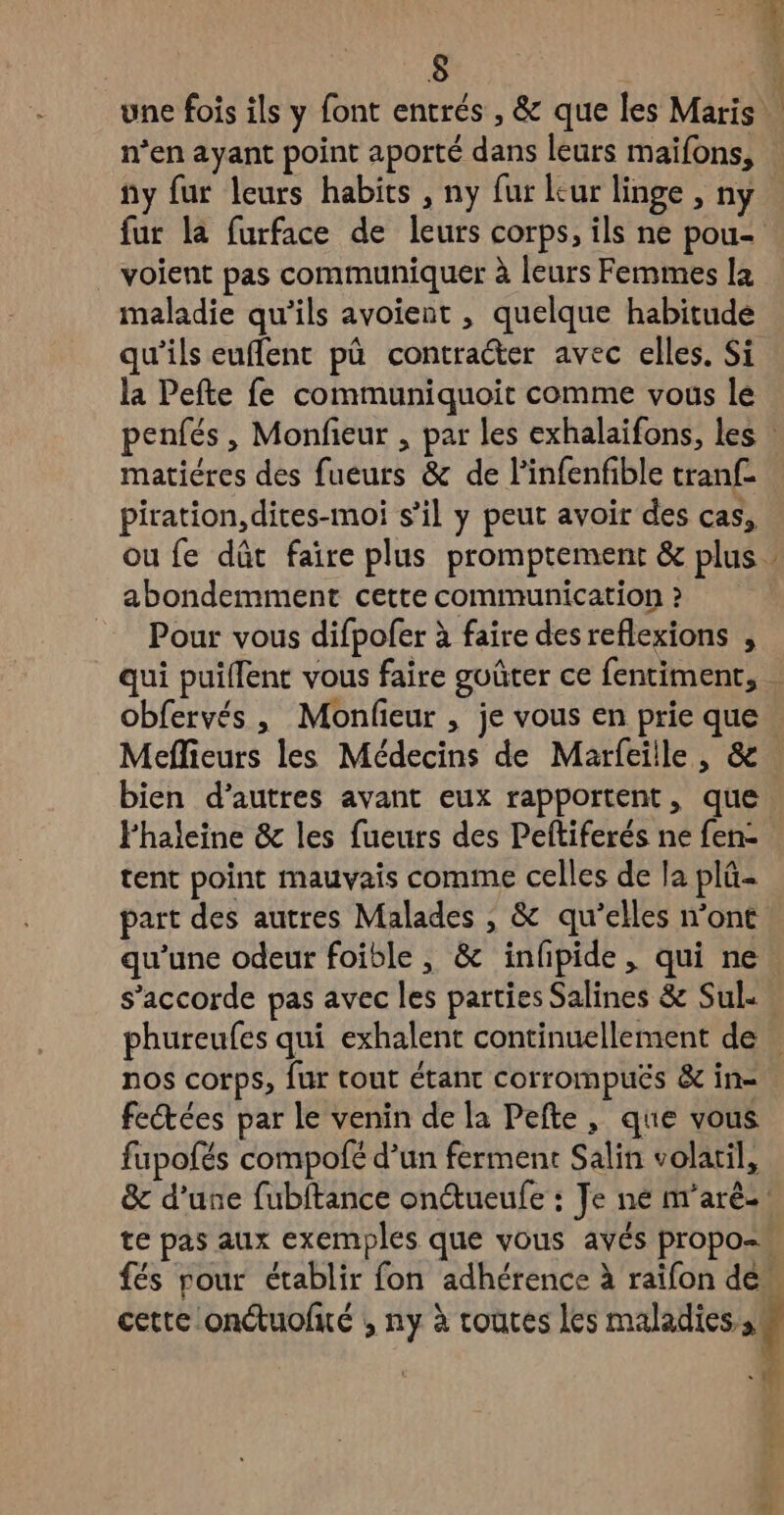 = É: 8 4 une fois ils y font entrés , & que les Maris n’en ayant point aporté dans leurs maifons, ny fur leurs habits , ny fur leur linge , ny. fur la furface de leurs corps, ils ne pou- . voient pas communiquer à leurs Femmes la maladie qu'ils avoient , quelque habitude qu'ils euffent pà contracter avec elles. Si la Pefte fe communiquoit comme vous le penfés, Monfieur , par les exhalaifons, les : matiéres des fueurs & de linfenfible tranf- piration,dites-moi s’il y peut avoir des cas, ou fe dût faire plus promptement & plus abondemment cette communication ? Pour vous difpofer à faire des reflexions , qui puillent vous faire goûter ce fentiment, . obfervés, Monfieur , je vous en prie que. Meflieurs les Médecins de Marfeille , & bien d’autres avant eux rapportent, que Fhaleine &c les fueurs des Peftiferés ne fen- tent point mauvais comme celles de la plü- part des autres Malades , & qu’elles n’ont qu’une odeur foible , & infpide, qui ne. s'accorde pas avec les parties Salines & Sul. phureufes qui exhalent continuellement de … nos corps, fur tout étant corrompués & in= fectées par le venin de la Pefte, que vous fupofés compofé d’un ferment Salin volaril, & d’une fubftance onueufe : Je ne nr'aré-: te pas aux exemples que vous avés propos és rour établir fon adhérence à raifon de. cette onétuofié ; ny à toutes les maladies s à -