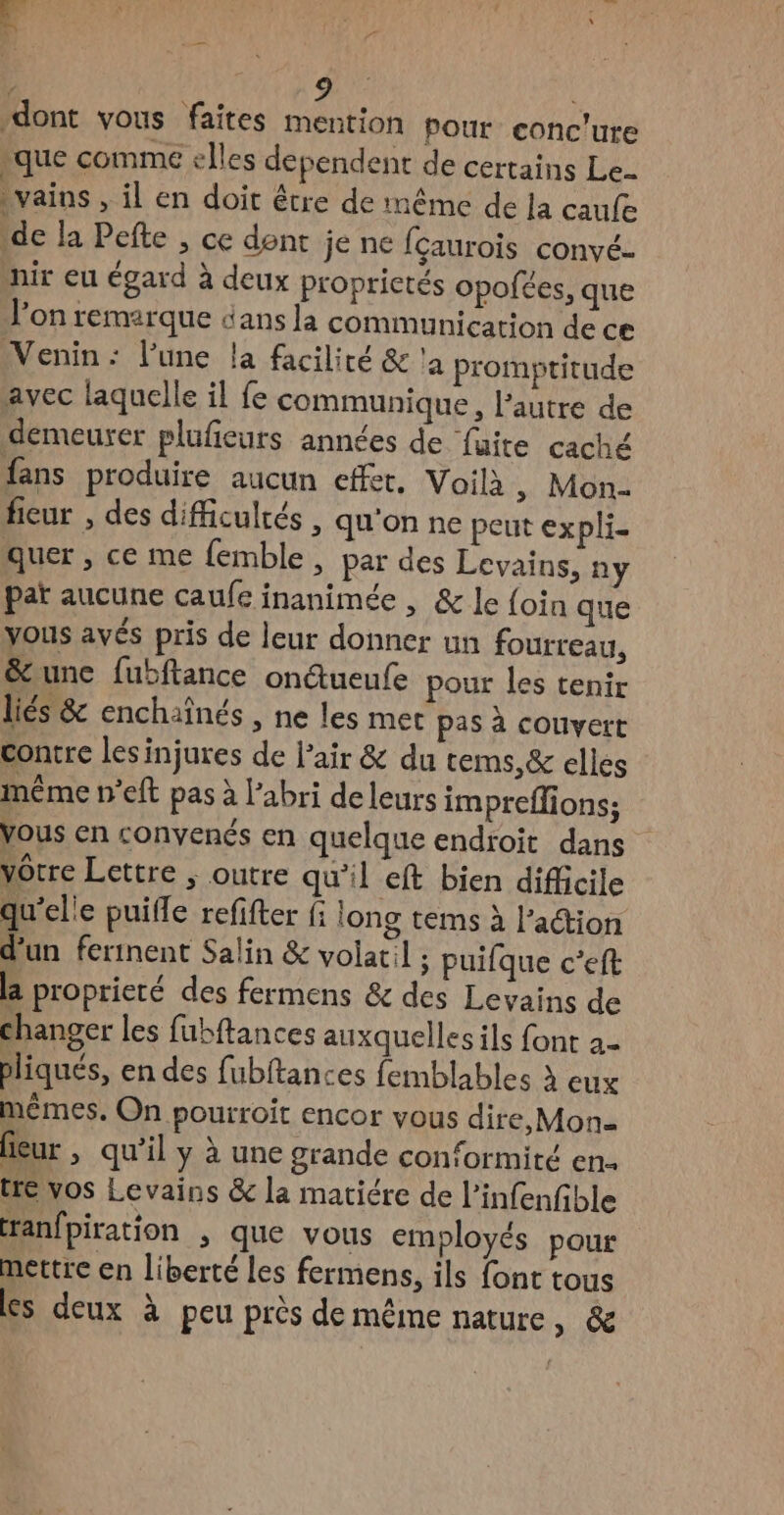 “dont vous faites mention pour conc'ure ‘que comme elles dependent de certains Le vains » il en doit être de même de la caufe de la Pefte , ce dent je ne fçaurois convé- nir eu égard à deux proprictés opofées, que l’on remarque dans la communication de ce Venin : l’une la facilité &amp; 'a promptitude avec laquelle il fe communique, l'autre de demeurer plufieurs années de faite caché fans produire aucun effet, Voilà, Mon- ficur , des difficultés , qu'on ne peut expli- quer , ce me {emble, par des Levains; ny par aucune caufe inanimée , &amp; le foin que yous avés pris de leur donner un fourreau, &amp;une fubftance ondueufe pour les tenir liés &amp; enchaînés , ne les mec pas à couvert contre lesinjures de l'air &amp; du tems,&amp; elles même n’eft pas à l'abri de leurs impreflions; Vous en convenés en quelque endroit dans vôtre Lettre ; outre qu’il eft bien difficile qu'elle puifle refifter fi long tems à l’action d’un fertnent Salin &amp; volatil ; puifque c’eft la proprieré des fermens &amp; des Levains de changer les fubftances auxquelles ils font 2- pliqués, en des fubftances femblables à eux mêmes. On pourroit encor vous dire, Mon= eur , qu’il y à une grande con‘ormité en. tre vos Levains &amp; la matiére de l’infenfible ranfpiration , que vous employés pour mettre en liberté les fermens, ils font tous es deux à peu près de même nature, &amp;