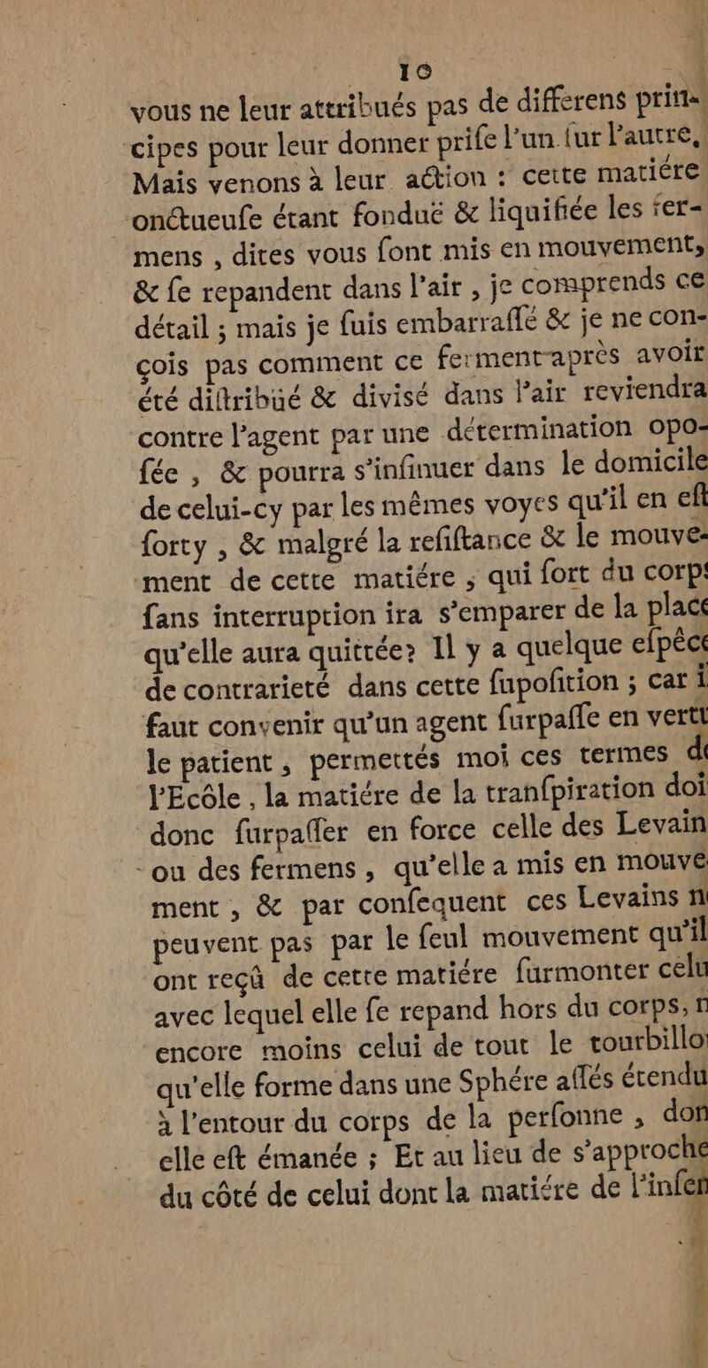 ÿ 16 HT vous ne leur attribués pas de differens prita, cipes pour leur donner prife l’un. (ur Pautre, Mais venons à leur aétion : cette matiére onétueufe étant fonduë & liquifiée les ‘er- mens , dites vous font mis en mouvements & fe repandent dans l'air , je comprends ce détail ; mais je fuis embarraffé & je ne con- çois pas comment ce fermentraprès avoit été diltribué & divisé dans Pair reviendra contre l'agent par une détermination Opo; fée , & pourra s’infinuer dans le domicile de celui-cy par les mêmes voyes qu’il en eft forty , & malgré la refiftance à le mouve: ment de cette matiére ; qui fort du corp! fans interruption ira s'emparer de la place qu’elle aura quitrée? Il y a quelque efpéct de contrarieté dans cette fupofition ; car Î faut convenir qu’un agent furpaffe en vertl le patient, permettés moi ces termes l'Ecôle , la matiére de la tranfpiration doi donc furpafler en force celle des Levain ou des fermens, qu’elle a mis en mouve ment , & par confequent ces Levains n peuvent pas par le feul mouvement qu'il ont reçû de cette matiére furmonter celu avec lequel elle fe repand hors du corps, r encore moins celui de tout le tourbillo: u’elle forme dans une Sphére aflés érendu x l’entour du corps de la perfonne ; don elle eft émanée ; Et au lieu de s’approche du côté de celui dont la marifre de l'infe Se: pps BAS