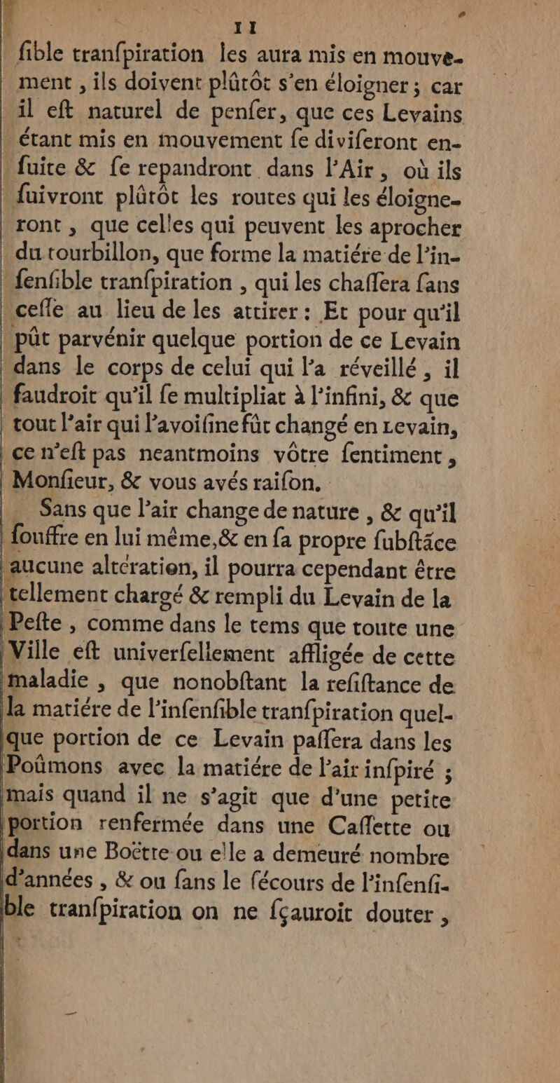 fible tranfpiration les aura mis en mouve. ment , ils doivent plûrôt s'en éloigner ; car il eft naturel de penfer, que ces Levains étant mis en mouvement fe diviferont en- fuite &amp; fe repandront dans l'Air, où ils fuivront plûtôt les routes qui les éloigne. ront , que celles qui peuvent les aprocher du tourbillon, que forme la matiére de l’in- {enfble tranfpiration , qui les chaflera fans cefle au lieu de les attirer : Et pour qu'il pût parvénir quelque portion de ce Levain dans le corps de celui qui l'a réveillé , il faudroit qu’il fe multipliat à l'infini, &amp; que tout l’air qui lavoifinefüt changé en Levain, cen’eft pas neantmoins vôtre fentiment, Monfieur, &amp; vous avés raifon. … Sans que l'air change de nature , &amp; qu'il | fouffre en lui même, &amp; en fa propre fubftäce aucune alteratien, il pourra cependant être tellement chargé &amp; rempli du Levain de la Pefte , comme dans le tems que toute une Ville eft univerfeliement affligée de cette Maladie , que nonobftant la refiftance de la matiére de lPinfenfible tranfpiration quel- que portion de ce Levain paflera dans les Poümons avec la matiére de Fair infpiré ; mais quand il ne s’agit que d’une petite portion renfermée dans une Cafette ou dans une Boëtre ou elle a demeuré nombre d'années , &amp; ou fans le fécours de l’infenfi. ble tranfpiration on ne fçauroit douter ,