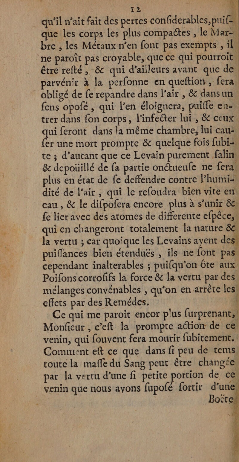 À qu'il n’ait fait des pertes confiderables, puif= que les corps les plus compaëtes , le Mar bre , les Métaux n’en font pas exempts , il” ne paroît pas croyable, que ce qui pourroit | être refté, & qui d’ailleurs avant que de | parvénir à la perfonne en queftion, fera, obligé de fe repandre dans l'air , & dansun fens opofé , qui l'en éloignera, puifle en trer dans fon corps, l’infeéter lui , & ceux. qui feront dans la même chambre, lui cau2, {er une mort prompte & quelque fois fubi=. te ; d'autant que ce Levain purement falin & depoüillé de fa partie onétueufe ne fera. plus en état de fe deffendre contre l’'humiz dité de l’air, qui le refoudra bien vite en eau , & le difpofera encore plus à s’unir 8e {e lier avec des atomes de differente efpèce, qui en changeront totalement la nature 8e la vertu ; car quoîque les Levains ayent des: puiffances bien étendués , ils ne font pas cependant inalterables ; puifqu'on ôte aux Poifonscorrofifs la force & la vertu par des mélanges convénables , qu'on en arrête les! effets par des Remédes. Ce qui me paroit encor plus furprenant,! Monfieur , c’eft la prompte action de ce venin, qui fouvent fera mourir fubitement. Comment eft ce que dans fi peu de tems toute la maffe du Sang peut être changée par la vertu d’une fi petite portion de ces venin que nous avons fupofé fortir d’une: Boëtet