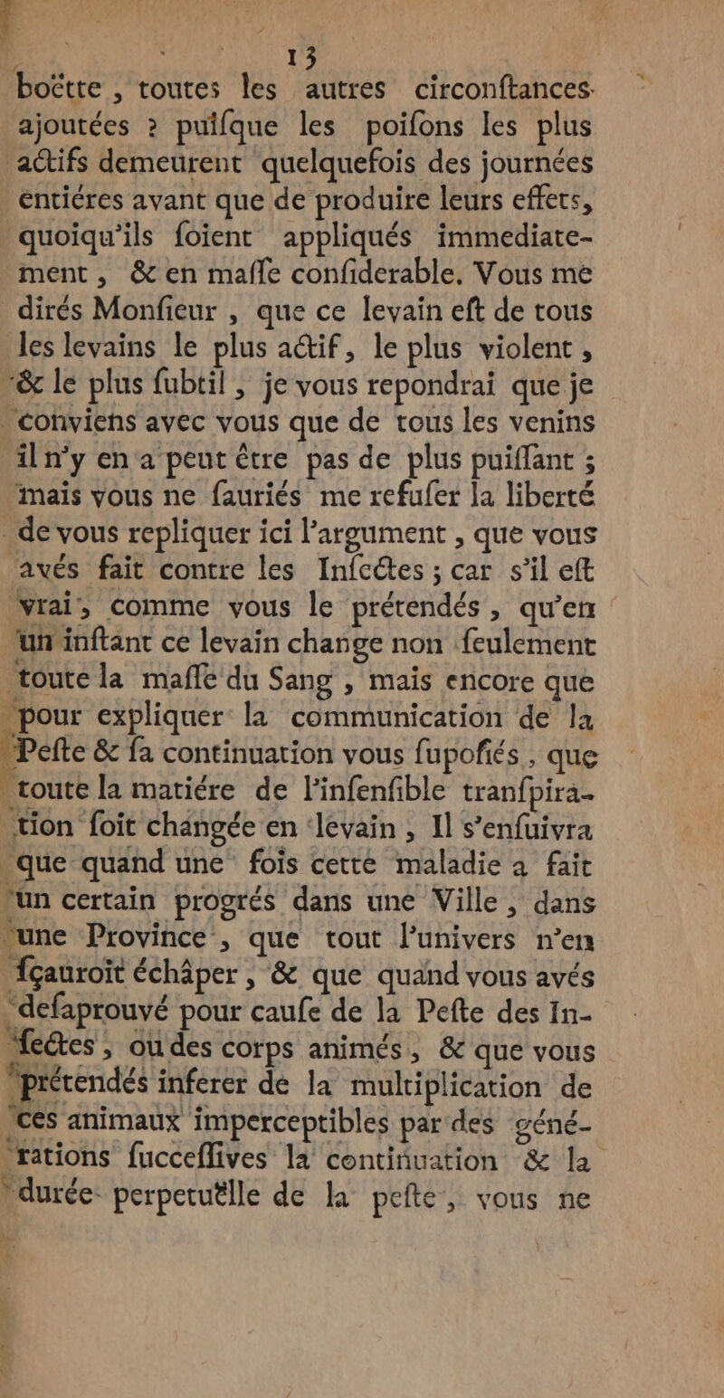 15 boëtte , toutes les autres circonftances ajoutées ? puilque les poifons les plus actifs demeurent quelquefois des journées entiéres avant que de produire leurs effets, quoiqu’ils foient appliqués immediate- ment, & en mafle confiderable. Vous me dirés Monfieur , que ce levain eft de tous les levains le plus a@if, le plus violent, “& le plus fubtil ; je vous repondrai que je . Conviens avec vous que de tous les venins il n'y en a peut être pas de plus puiffant ; mais vous ne fauriés me refufer la liberté de vous repliquer ici largument , que vous avés fait contre les Infcétes ; car s’il eft vrai, comme vous le prétendés , qu’en uninftant ce levain change non feulement toute la mafle du Sang , mais encore que - pour expliquer la communication de la Pefte & fa continuation vous fupofés , que toute la matiére de Finfenfible tranfpira- tion foit changée en ‘levain , Il s’enfuivra que quand une fois cette maladie à fait lun certain progrés dans une Ville , dans une Province , que tout l'univers n’en fçauroït échâper , & que quand vous avés defaprouvé pour caufe de la Pefte des In- etes, ou des corps animés, & que vous Ipiérendés inferer de la multiplication de ces animaux imperceptibles par des géné rations fucceflives la continuation & la durée: perpetuëlle de la pefte, vous ne
