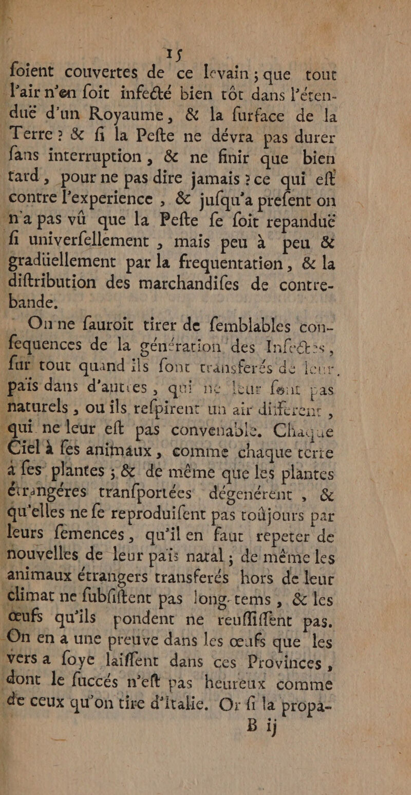 à 4 à | foient couvertes de ce levain; que tout Pair n’en foit infecté bien tôt dans l'éten- dué d’un Royaume, & la furface de la Terre? & fi la Pefte ne dévra pas durer fans interruption, & ne finir que bien tard, pour ne pas dire jamais ? ce qui eft contre l'experience , & jufqu’a préfent on napas vü que la Pefte fe foit repanduë fi univerfellement , mais peu à peu & gradüellement par la frequentation, & la diftribution des marchandifes de contre- bande, . Oune fauroit tirer de femblables con- fequences de la gén<ration des Infos, far tout quand ils fonc transferés de jeux. pais dans d’auties, qui ne leur font pas naturels , ou ils refpirent un air diferenr , qui neleur eft pas convenable. Chaque Ciel à fes animaux , comme chaque térre à fes plantes ; & de même que les plantes “etrangéres tranfportées dégenérent , & qu'elles ne fe reproduifent pas tojours par leurs femences, qu'ilen faur repeter de mouvelles de leur païs natal ; de même les animaux étrangers transferés hors de leur Climat ne fubfiftent pas long-rems, & les œufs qu’ils pondent ne reufliffnt pas. On en a une preuve dans les œufs que les Versa foye laiffént dans ces Provinces, dont le fuccés n’eft pas heureux comme de ceux qu'on tire d'italie. Or fi la propa- ‘ Bij