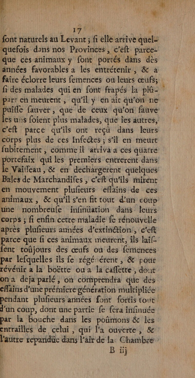se quefois dans nos Provincrs, c’eft parce- due ces-animaux y font portés dans dès années favorables à les entrétenir, & a faire éclorre leurs femences où ts œufs; c’eft parce qu ‘ils ont recu dans leurs corps plus de ces Infectes ; s’il en meurt fabitement , comme il atriva a cés qüatre Bales de Maréhanëifes » Céft qu'ils mirenc en mouvement plufieurs éffains de ces animaux , & qu'il s’en fit tout d’un coup après plufieurs armées d’extinétion:, c'eft parce que fi ces animaux meurent, als Rai fent roûjours des œufs ou des femences par lefquelles ils fe régérérenr , & pour révénir à la boëtte ou 2 la caffetre, dout ona deja parlé, on comprendta que des cfains d’une prémieré génération multiplie d'un coup, dont une partie fe {era infinuée par la bouche dans les poñmons & les l'autte reéparidüe dans l'air de la. Chambre B üj |