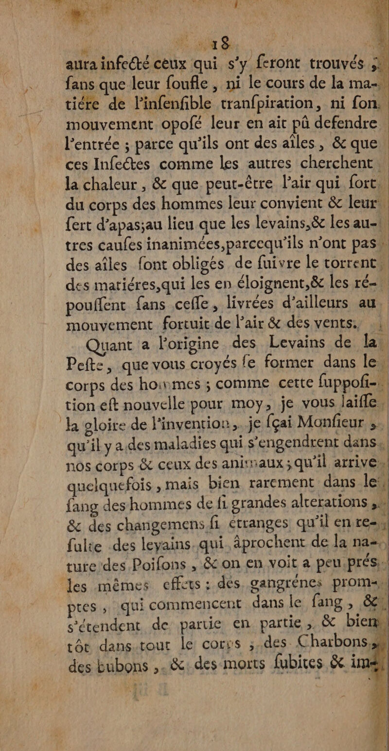  # _a8 | aura infecté ceux qui s’y feront trouvés 3: fans que leur foufle , ni le cours de la ma tire de linfenfble tranfpiration, ni fon. . mouvement opolé leur en ait pû defendre l'entrée ; parce qu'ils ont des aîles, &amp; que | ces Infectes comme les autres cherchent la chaleur , &amp; que peut-être l'air qui fort, du corps des hommes leur convient &amp; leur {ert d’apas;au lieu que les levains,&amp; les au-b, tres caufes inanimées,parcequ’ils n’ont pass des aîles font obligés de fuivre le torrents des matiéres,qui les en éloignent,&amp; les ré- pouffent fans celle, livrées d’ailleurs au, mouvement fortuit de l'air &amp; des vents. .; Quant a l'origine des Levains de la Pefte, que vous croyés fe former dans lew corps des hoinmes ; comme cette fuppoli=» tion eft nouvelle pour moy, je vous laïfle, Ja gloire de l'invention. je fçai Monfieur ». qu’il y a des maladies qui s’engendrent dans. nos corps &amp; ceux des animaux ;qu'il arrives quelquefois , mais bien rarement dans lei, fang des hommes de fi grandes alrerations > &amp; des changemens fi étranges qu'il en res, fulte des leyains. qui. âprochent de la na», ture'des Poifons , &amp; on en voit a peu. prés. les mêmes effets : dés. gangrénes proman pres ; qui commencent dans le fang , 8e s’écendent de partie en partie; &amp; bien tôt dans.tour le corss ;.des Charbons,# des Eubons ,. &amp;: des morts fubices &amp;. im