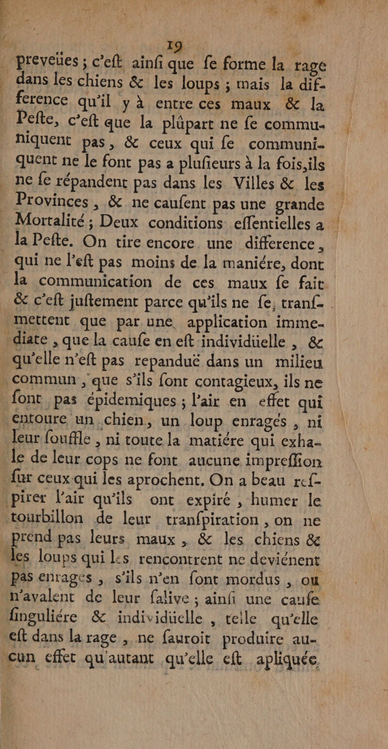 HO A Le F7 : 19 | | % | preveues ; c’eft ainf que fe forme la ragé dans les chiens & les loups ; mais la dif- | ference qu'il y à entre ces maux & la | Pete, c'eft que la plüpart ne fe commu. NiIQuEnt pas, & ceux qui fe communi- quent ne le font pas a plufieurs à la fois;ils ne fe répandent pas dans les Villes & les Provinces, & ne caufent pas une grande Mortalité ; Deux conditions effentielles à la Pefte. On tire encore une difference j _ qui ne left pas moins de la maniére, dont la communication de ces maux fe fait. & c’eft juftement parce qu'ils ne fe; tranfe mettent que par une, application imme- diate , que la caufe en eft individüelle , & qu’elle n’eft pas repanduë dans un milieu . commun , que s'ils font contagieux, ils ne font pas épidemiques ; l'air en effet qui entoure un.chien, un loup enragés , ni fu fouffle , ni toute la matiére qui exha- e de leur cops ne font aucune impreflion {ur ceux qui les aprochent, On a beau rcf- pirer l'air qu'ils ont expiré , humer le tourbillon de leur tranfpiration , on ne _prénd pas leurs maux , & les chiens & “es loups qui l:s rencontrent ne deviénent Pas enragés , s’ils n’en font mordus , ou n'avalent de leur falive ; ainfñi une caufe finguliére & individuelle , telle qu’elle ft dans la rage , ne fauroit produire au- “un cffét qu'autant qu'elle eft apliquée