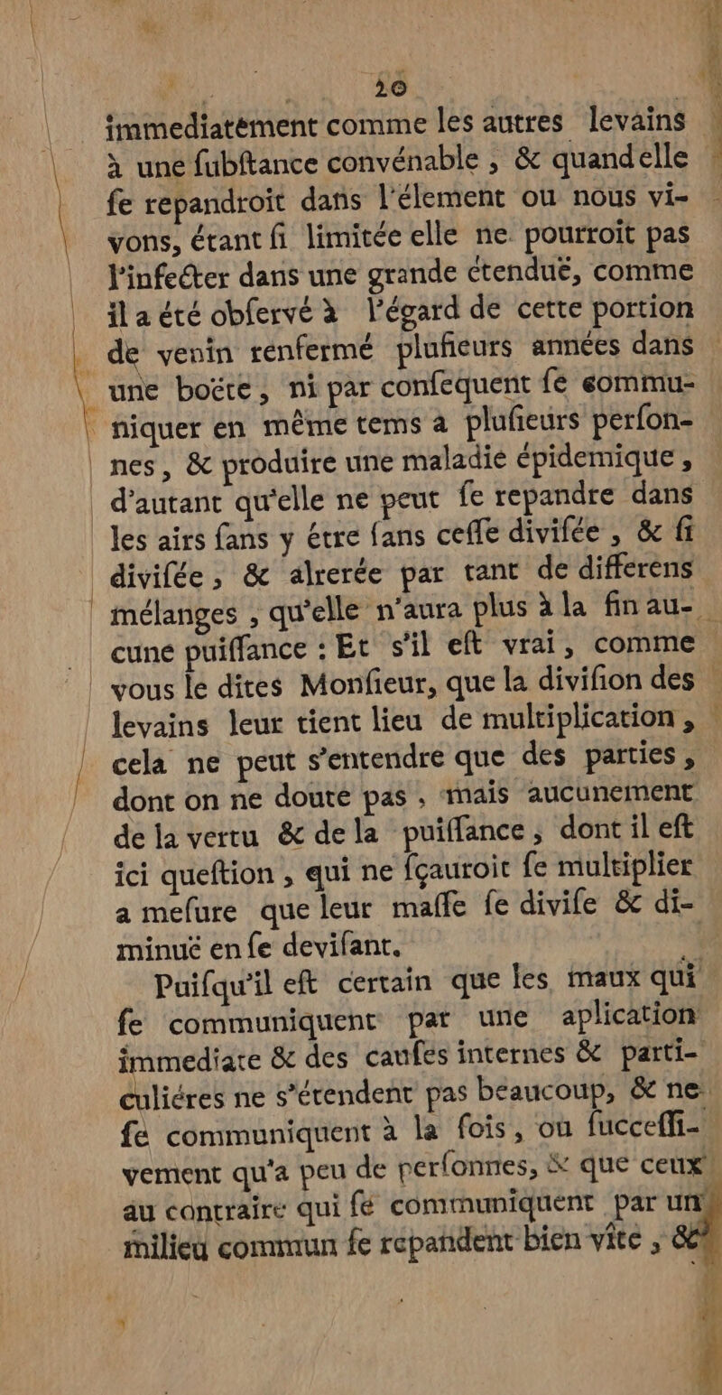 à une fubftance convénable ; & quandelle fe repandroit dans l'élement où nous vi- vons, étant fi limitée elle ne pourroit pas l'infeéter dans une grande ctendué, comme ila été obfervé à l'égard de cette portion de venin renfermé plufieurs années dans une boëte, ni par confequent fé eommu- niquer en même tems a plufieurs perfon- nes, & produire une maladie épidemique, d'autant quelle ne peut fe repandre dans les airs fans y étre fans ceffe divifée , & fi divifée, & alrerée par tant de differens cuné puiffance : Et s’il eft vrai, comme cela ne peut s'entendre que des parties, dont on ne doute pas , mais aucunement de la vertu & dela puiffance; dont il eft ici queftion , qui ne fçauroit fe multiplier a mefure que leur malle fe divife & di- minué en fe devifant. Puifqu'il eft certain que les maux qui fe communiquent par une aplication immediate & des caufes internes & parti culiéres ne s’étendent pas beaucoup, & ne fé communiquent à la fois, ou fucceffi- vement qu'a peu de perfonnes, & que ceux! au contraire qui fé communiquent par uns Milieu commun fe repandent bien vite , &