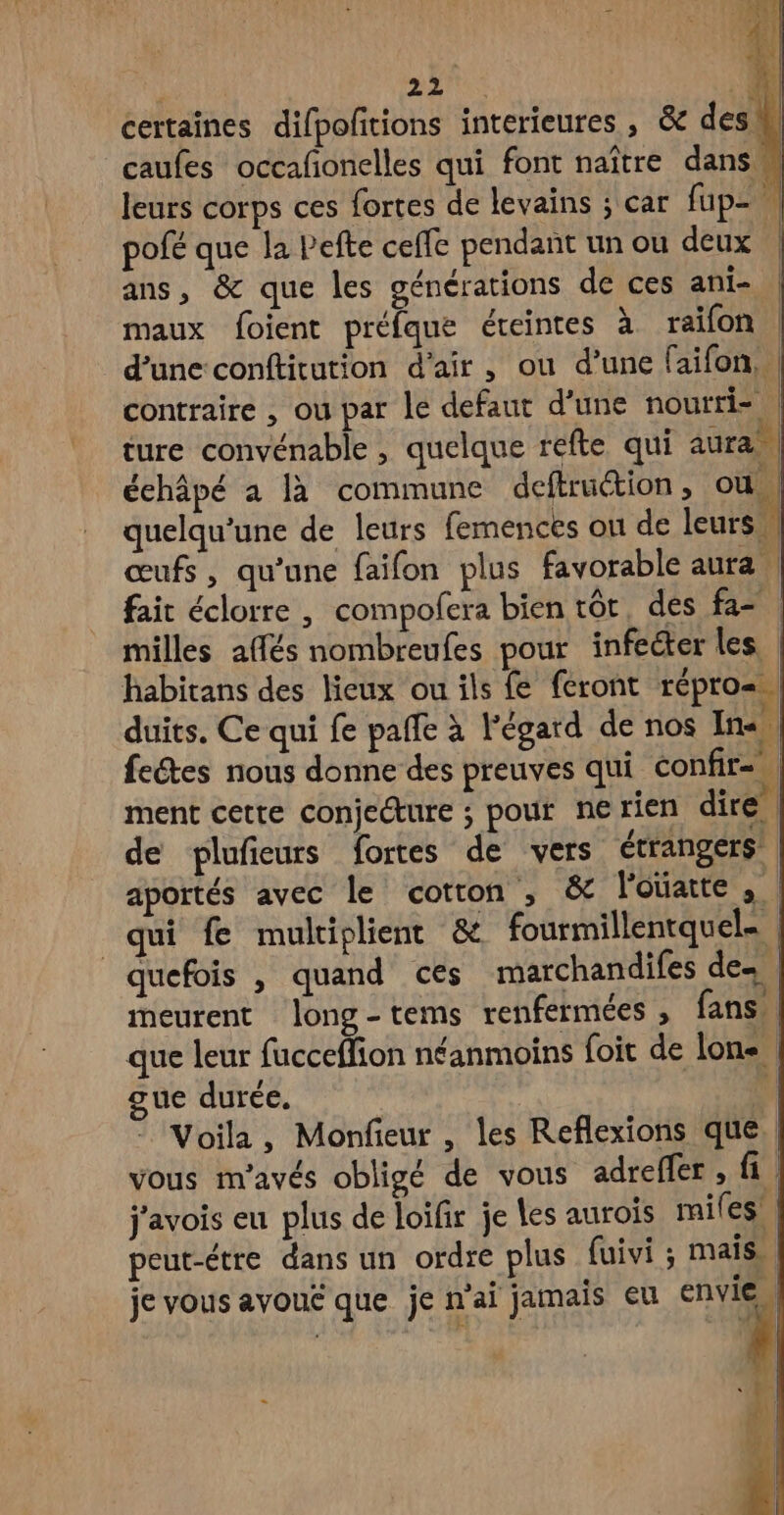certaines difpoñtions interieures , & des! caufes occafñonelles qui font naître dans leurs corps ces fortes de levains ; car fup= pofé que la Pefte ceffe pendant un ou deux | ans, & que les générations de ces ani- maux foient préfque éreintes à raïfon d’une conftitution d'air, ou d’une faifon, | contraire , ou par le defaut d'une noutri- | ture convénable , quelque refte qui aura, échâpé a là commune deftruction, ou | quelqu'une de leurs femences on de leurs, œufs, qu’une faifon plus favorable aura | fait éclorre |, compofera bien tôt. des fa- | milles affés nombreufes pour infecter les, habitans des lieux ou ils fe feront répro=. duits. Ce qui fe paffe à l'égard de nos In fectes nous donne des preuves qui confir=. ment cette conjecture ; pour ne rien dire de plufieurs fortes de vers étrangers aportés avec le coton , & l'ouatte | qui fe multiplient & fourmillentquel= quefois , quand ces marchandifes de. meurent long-tems renfermées , fans, que leur fucceflion néanmoins foit de lon. gue durée. ù Voila, Monfieur , les Reflexions que. vous m’avés obligé de vous adreffer, fi, j'avois eu plus de loifr je les aurois miles! peut-étre dans un ordre plus fuivi ; mais, je vous avoue que je n'ai jamais eu 4 | 4 D