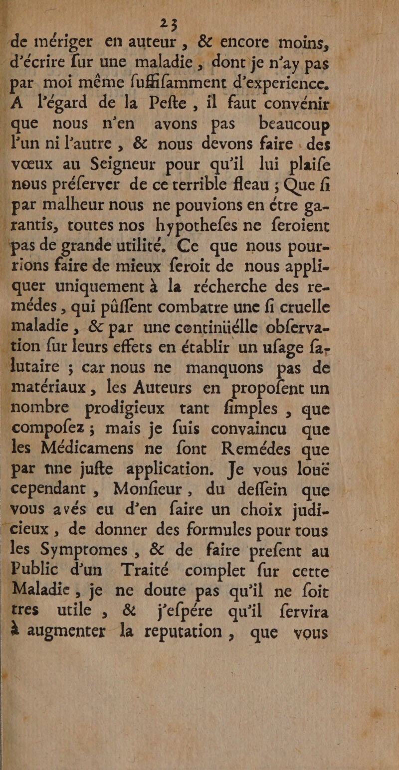 de mériger en auteur , & encore moins, _ d'écrire fur une maladie ; dont je n’ay pas . par moi même fuffifamment d'experience. A FPégard de la Pefte , il faut convénir. que nous n'en avons pas beaucoup - Pun ni l’autre , & nous devons faire . des vœux au Seigneur pour qu'il lui plaife ) nous préferver de ce terrible fleau ; Que fi . par malheur nous ne pouvions en étre ga- *rantis, toutes nos hypothefes ne feroient pas de grande utilité. Ce que nous pour- rions faire de mieux feroit de nous appli. quer uniquement à la récherche des re- médes , qui püflent combatre une fi cruelle maladie , & par une continüélle obferva- tion fur leurs effets en établir un ufage fa- “lutaire ; car nous ne manquons pas de matériaux, les Auteurs en propofent un nombre prodigieux tant fimples , que compofez ; mais je fuis convaincu que les Médicamens ne font Remédes que par nne jufte application. Je vous louë cependant , Monfieur, du deflein que vous avés eu d'en faire un choix judi- cieux, de donner des formules pour tous les Symptomes , & de faire prefent au Public d’un Traité complet fur cette Maladie, je ne doure pas qu'il ne foit wres utile , & j'efpére qu'il fervira | à augmenter la reputation, que vous