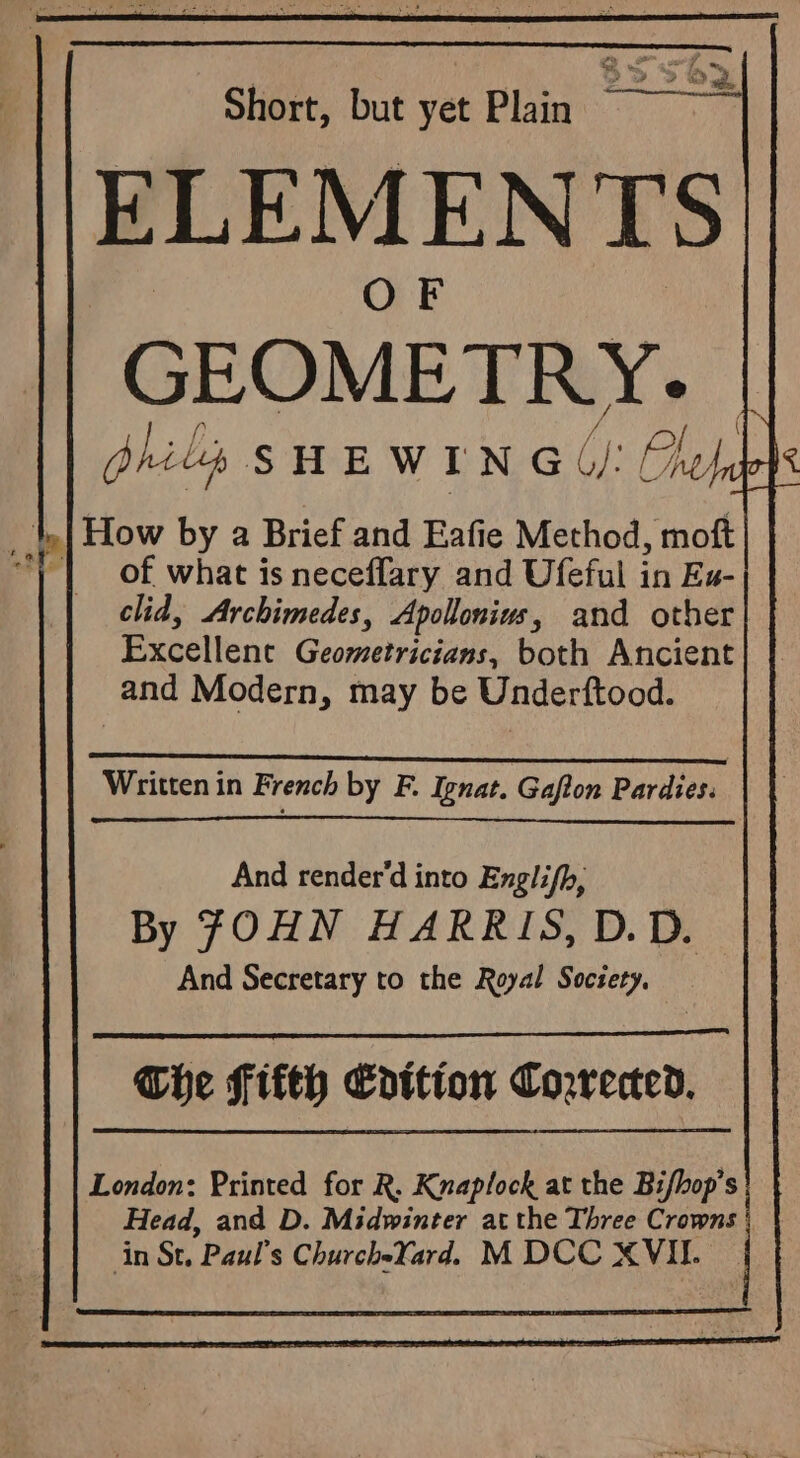 Short, but vet Bins 8356 ELEMENTS : OF GEOMETRY. bhils sHEwrne UI: Oe _to| How by a Brief and Eafie Method, moft “) | of what is neceflary and Ufeful in Ex- clid, Archimedes, Apollonius, and other Excellent Geometricians, both Ancient and Modern, may be Underftood. 2 ALAR ESE OO RENE MMA Written in French by F. Iznat. Gaflon Pardies. And render'd into Englifh, By JOHN HARRIS, D.D. And Secretary to the Royal Society, Che fifth Cdttion Corrected. London: Printed for R. Knaplock at the Bifhop’s Head, and D. Midwinter at the Three Crowns | in St. Paul’s ChurcheYard. M DCC XVII.