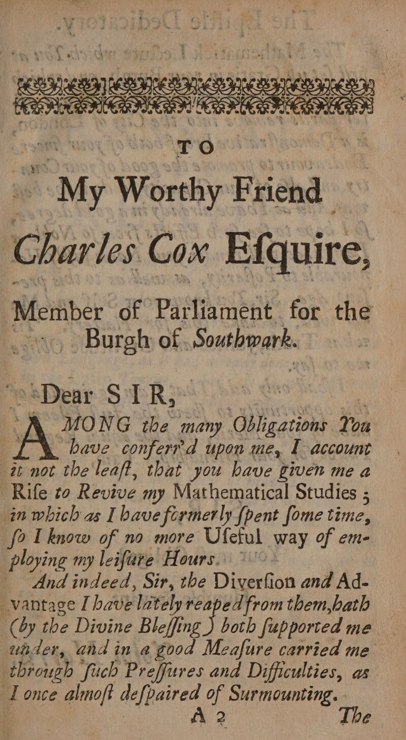 siaisceabes easctaias ee | Ca CERES ce Tr oO : My Worthy Friend | Charles Cox Efquire, “Mteiiber’ ar Pataasne for the o. Burgh of, Southpants. Dear S TR MONG the many Obligations You bave confer d upon me, I account it not the'leaft, that you have given me a Rife to Revive my Mathematical Studies ; in which as I have formerly {pent fome time, fo [know of no more Ufetul way of em- ploying my leiftire Hours. °°. And indeed, Sir, the Diverfion and Ad- vantage I bave lately reaped from them,hath (by the Divine Bleffing gi both fupporced me under, and in a good Meafure carried me through ‘Such Preffures and Difficulties, as LT once almoft elke! Z ee a €