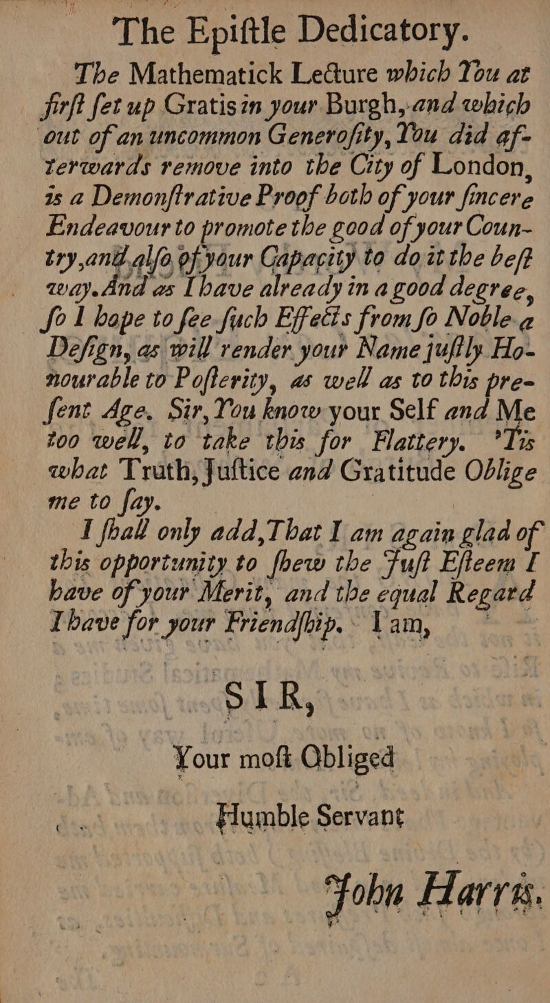 The Epiftle Dedicatory. The Mathematick LeGure which You at jirft fet up Gratisin your Burgh,-.and which out of an uncommon Generofity, You did @f- terwards remove into the City of London, is a Demonftrative Proof both of your fincere Endeavour to promote the good of your Coun- try ant alfo of your Capacity to do atthe be/t _ way.And as [have already in a good degree, Sol bape to fee fuch Effetis from fo Noble.g Defign, as will render your Name juftly Ho- nourable to Pofterity, as well as to this pre- fent Age. Sir, You know your Self and Me too well, to take this for Flattery. °Tis what Truth, Juftice and Gratitude Oblige me to fay. 3 I foal only add,That I am again glad of this opportunity to fhew the Fuft Efteem [ have of your Merit, and the equal Regard Ihave for your Friendip.. Yam, epikR, Your moft Obliged Humble Servant