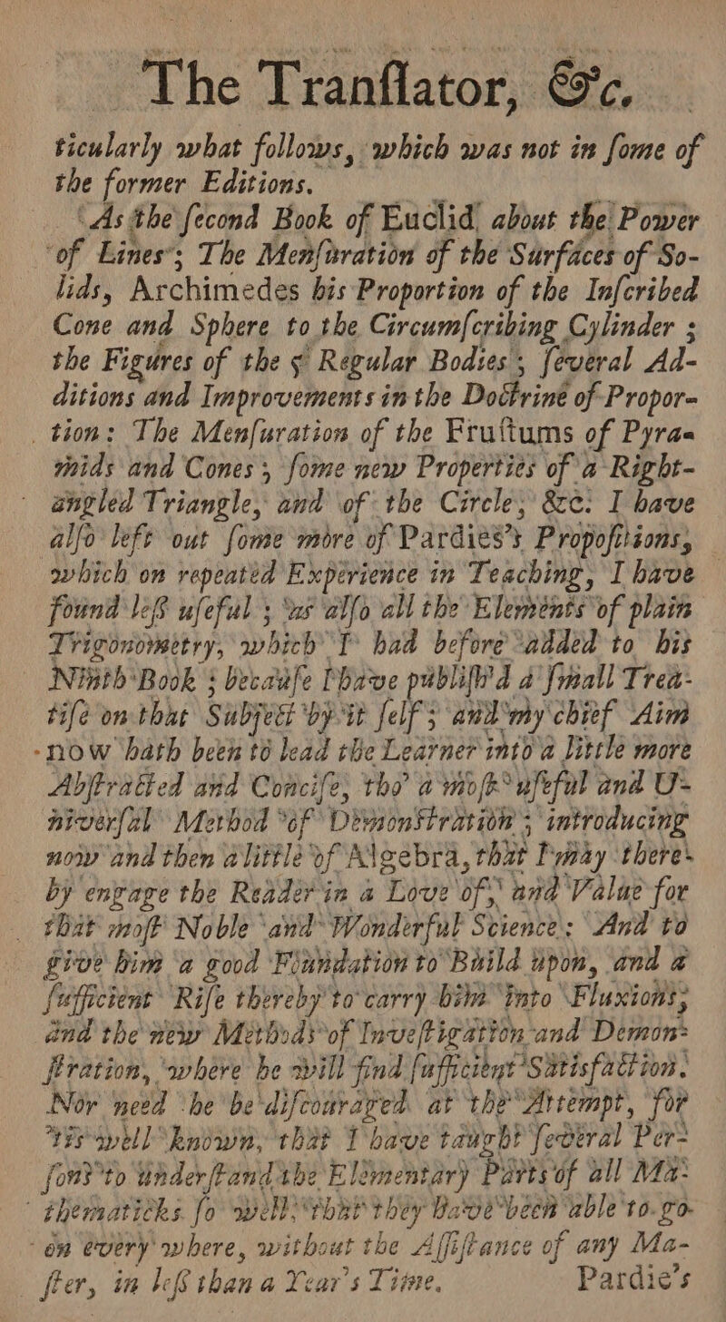 The Tranflator, @&amp;c. ticularly what follows, which was not in fome of the former Editions. cS % ‘As the fecond Book of Euclid, about the Power ‘of Lines’; The Men{nration of the Surfaces of So- lids, Archimedes bis Proportion of the Infcribed Cone and Sphere to the Circumf{cribing Cylinder ; the Figures of the ¢ Regular Bodies , feveral Ad- ditions and Improvements in the Doctrine of Propor- tion: The Menfuration of the Fruttums of Pyraa mids and Cones, fome new Properties of a Right- angled Triangle, and of the Circle, &amp;¢. I bave alfo left out fome more of Pardies’s Propofttions, which on repeated Experience in Teaching, Ihave — found le8 ufeful ; ws alfo all the Elements of plain Trigonometry, which T° had before added to bis Nish Book : becadufe Phave publif'd 2 fmall Trea: tifé om that Subject by it (elfS BDA CBR Aim -now hath beth té lead the Learner into a Jittle more Abjtratted and Concife, tho amok ufefal and U- niverfal Merbod “of Deyson stration 5 introducing now and then alittle of Algebra, that Imay ‘there’ by engage the Reader in a Love of,’ and Value for _ tbat moft Noble and Wonderful Science: And to give him a good Fiundation to Build upon, and a fuffictent Rife thereby to carry bite ‘into Fluxions, dnd the new Methods*of Inveftigation and Demon: firation, ‘where he xvill find fufficitnt Satisfaction. Nor need “he be'difconraged at the Attempt, for Ys well kndwn, that T bave taught federal Per= fond°to underftand the Elémentary Parts of all Ma: | Fhematichs fo well) that they Vave been able'to. go. “on every where, without the Affiftance of any Ma- frer, in Ie than a Year's Time. Pardie’s