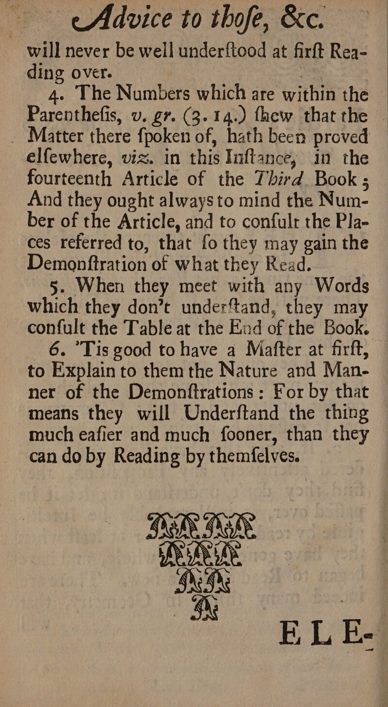 eAdvice to thofe, &amp;c. will never be well underftood at firft Rea- ding over. | 4. The Numbers which are within the © Parenthefis, v. gr. (3.14.) thew that the — _ Matter there fpoken of, hath been proved elfewhere, viz. in this Inftance, in the fourteenth Article of the Third. Book ; And they ought always to mind the Num- ber of the Article, and to confult the Pla- ces referred to, that fo they may gain the Demonftration of what they Read. 5. When they meet with any Words which they don’t underftand, they may confult the Table at the End of the Book. 6. °Tis good to have a Mafter at firft, to Explain to them the Nature and Man- ner of the Demonftrations: For by that means they will Underftand the thing much eafier and much fooner, than they can do by Reading by themfelves.