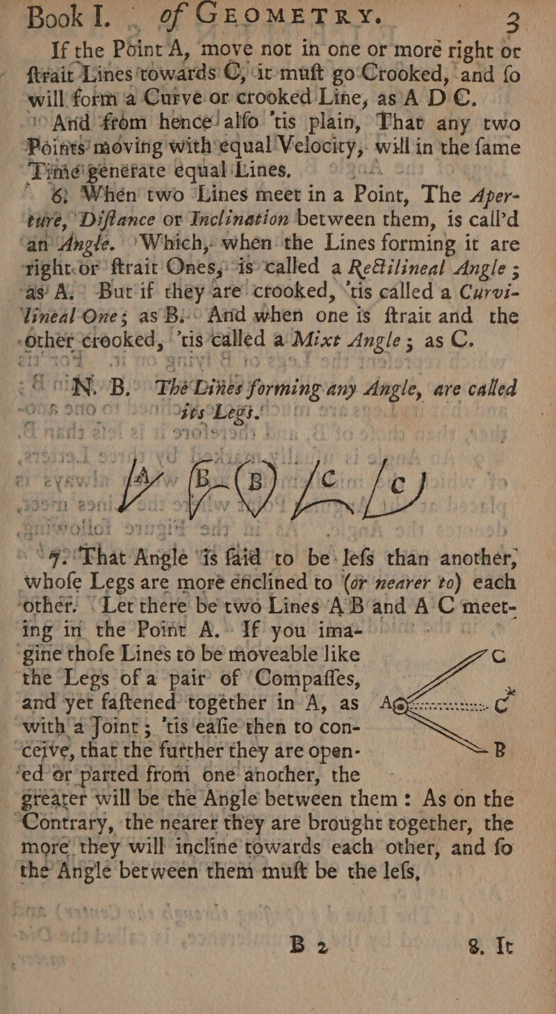 If the Point A, move not in one or moré right or ftyair Lines xowards C, ic muft go:‘Crooked, and fo will form ‘a Curve or crooked Line, as A D €. ‘Arid from hence! alfo ‘tis plain, Thar any two Points movi ing with equal Velocity, will in the fame a enéfate equal Lines, #5 hén two Lines meet in a Point, The Aper- wi: ‘Diflance or Inclination between them, is call’d ‘an Angle. ‘Which, when the Lines forming i it are rightor ftrait Ones; iscalled a Retilineal Angle ; as’ AL Bur if they are’ crooked, “tis called a Curvi- Vineal One; as Bi» Arid when one is ftrait and the “orhet crooked,” “tis” called a Mixt Angle; as C. vt “92'That Angle ‘is faid to be: lefs than another, whofe Legs are more éficlined to (dr nearer to) each ‘other: ‘Let there be two Lines AB ny A C meet- ing in the Point A. - If you ima- ‘gine thofe Lines to be moveable like the Legs of a pair’ of ‘Compaffes, and yet faftened togéther in A, as eg ‘fale tis ealie then to con- Sonagy, the nearer they are brought soca the more’ they will incline towards each other, and fo the’ Anglé between them mutt be the lefs,