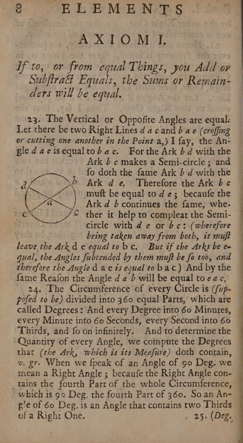 AXIOMI Tf to, or from equal Things, you Add or Subfira&amp; Equals, the Sums or Remain- _ ders will be equal. 23. The Vertical or Oppofite Angles are equal. Ler there be two Right Lines d a cand 6 a e (croffing or cutting one another in the Point a,) I fay, the An- gledaeisequaltobac. Forthe Ark 6d with the ' Ark 4 ¢ makes a Semi-circle ; and fo doth the fame Ark b d with the b Ark d e. Therefore the Ark bc muft be equal tod e; becaufe the Ark d 6 continues the fame, whe- C ther it help to compleat the Semi- circle with d e or bc: (wherefore being taken away from both, it muft leave the Arkd e equaltobc. But if the Arks be e- gual, the Angles fubtended by them muft be fo too, and therefore the Angle d ae 1s equal to bac.) And by the fame Reafon the Angle d a b will be equal toeac, _ 24, The Circumference of every Circle is (/up- pofed to be) divided into 360 equal Parts, which are called Degrees: And every Degree into 60 Minutes, every Minute into 60 Seconds, every Second into 66 Thirds, and fo on infinitely. And to determine the Quantity of every Angle, we compute the Degrees that (the Ark, which is its Meafure) doth contain, v. gr. When we fpeak of an Angle of 90 Deg. we mean a Right Angle ; becaufe the Right Angle con- which is 90 Deg. the fourth Part of 360. Soan An- gie of 60 Deg. is an Angle that contains two Thirds of a Righr One. . 25. (Deg.