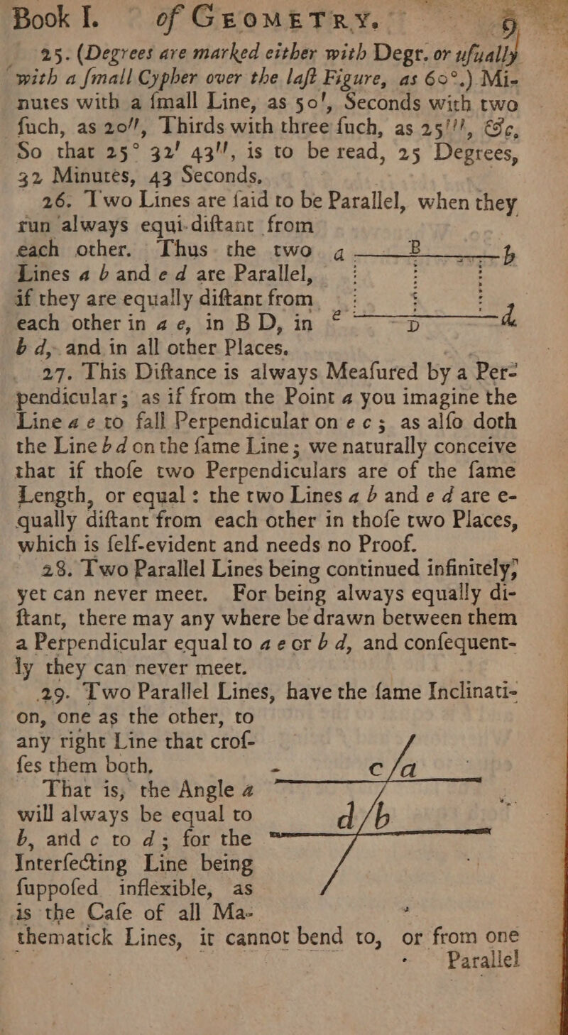 25. (Degrees are marked either with Degtr. or ufuall ‘with a {mall Cypher over the laft Figure, as 60°.) Mi- nutes with a {mall Line, as 50’, Seconds with two fuch, as 20/, Thirds with three fuch, as 25/!/, €3c, So that 25° 32’ 43, is to be read, 25 Degrees, 32 Minutes, 43 Seconds, : 26. Two Lines are {aid to be Parallel, when they run always equi-diftanc from . each other. Thus the two g——B 4 Lines a banded are Parallel, : : if they are equally diftantfrom | : each other in a e, in BD, in © reo 6 d, and in all other Places. Gp 27. This Diftance is always Meafured by a Per- pendicular; as if from the Point 4 you imagine the Line ae to fall Perpendicular on ec; as alfo doth the Line 6d onthe fame Line; we naturally conceive that if thofe two Perpendiculars are of the fame Length, or equal: the two Lines a b and e d are e- qually diftant from each other in thofe two Places, which is felf-evident and needs no Proof. 28. Two Parallel Lines being continued infinitely, yet can never meet. For being always equally di- ftant, there may any where be drawn between them a Perpendicular equal to ae cr bd, and confequent- ly they can never meet. 29. Two Parallel Lines, have the fame Inclinati- on, one as the other, to any right Line that crof- fes them both, That is, the Angle 4 will always be equal to b, arid c to d; for the Interfecting Line being fuppofed inflexible, as is the Cafe of all Ma- : thematick Lines, it cannot bend to, or from one ‘ | Parallel