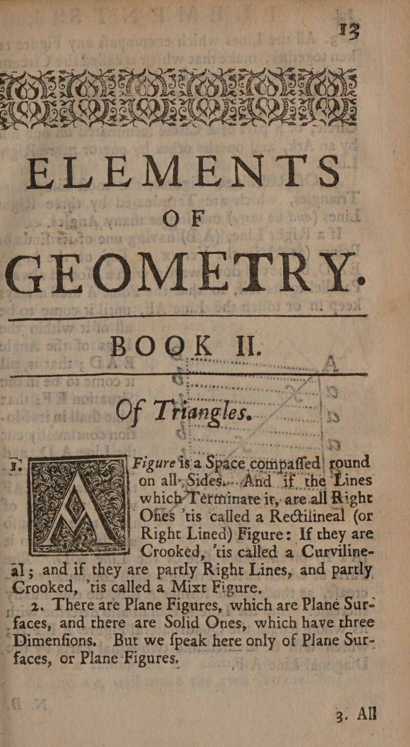 , MITES Bi poe MEN ES GEOMETRY. “Of Tangles Tele 3 a Fi irons Ace.com affed! ound ea - all- ‘Sides. And na the ‘ines \ which Tetthinate i it, are all Right ya} Ones ‘tis called a Rectilineal (or Ku! Right Lined). Figure: If they are , == Crooked, ‘tis called a Curviline- al; ang if they are partly Right Lines, and partly “Crooked, tis called a Mixt Figure, rote There are Plane Figures, which are Plane Sur- faces, and rhere are Solid Ones, which have three “‘Dimenfions.. But we {peak here ‘only of Plane Sur- faces, or Plane Figures. —