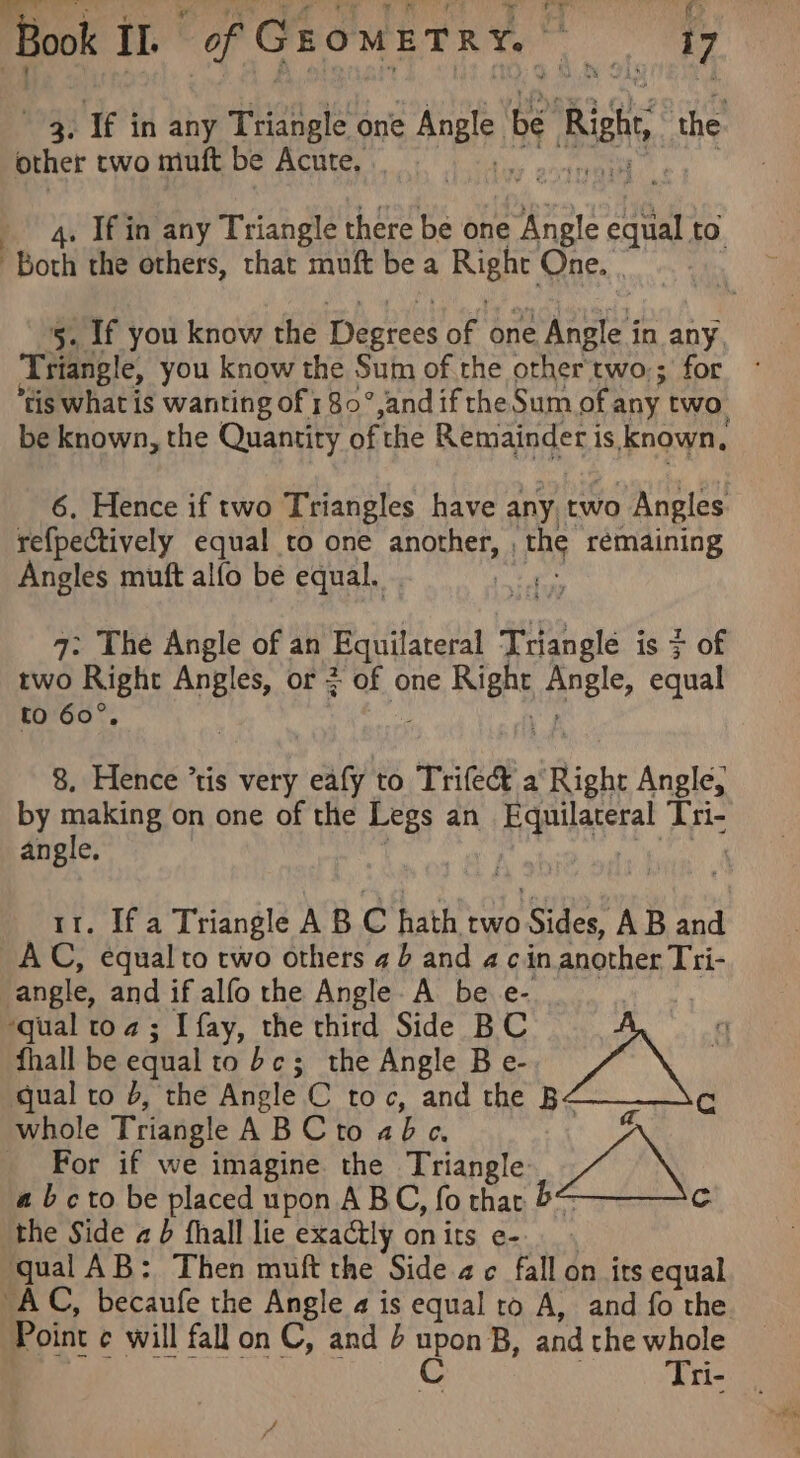 he &amp;, Book I. | of GromETRY. ite 17 3. If in any Triangle one Arle be Richy, the other two muft be Acute. : 4. Ifin any Triangle there be one Angle cael to. “Both the others, that muft be a hee One. . Se if you know the Degrees ae one 2 Angle i in any, Triangle, you know the Sum of.the other two:; for fis what is wanting of 1 80°, and ifthe Sum of any two be known, the Quantity ofthe Remainder is Known, 6. Hence if two Triangles have any. two Angles refpectively equal to one another, , EOS rémaining Angles muft alfo be equal. a 7: The Angle of an Equilateral Tangle is > of two Right Angles, or ; of one hes Angle, equal to 60°, 8, Hence ’tis very eafy to Trifect a ‘Right Angle, by making on one of the Legs an Faearerst Peis angle. 11. If a Triangle AB C hath two anf ey AB and AC, equal to two others 4b and a cin another Tti- angle, and if alfo the Angle. A be e- : ‘qual toa; I fay, the third Side BC q fhall be equal to bc; the Angle B e- 3 qual to b, the Angle C toc, and the B¢ Cc whole Triangle ABC to abc, A For if we imagine the Triangle “7X abcto be placed upon ABC, fo that &amp; C the Side a b fhall lie exactly onits e- qual AB: Then muft the Side 4c fall on irs equal AC, becaufe the Angle a is equal to A, and fo the Tri-