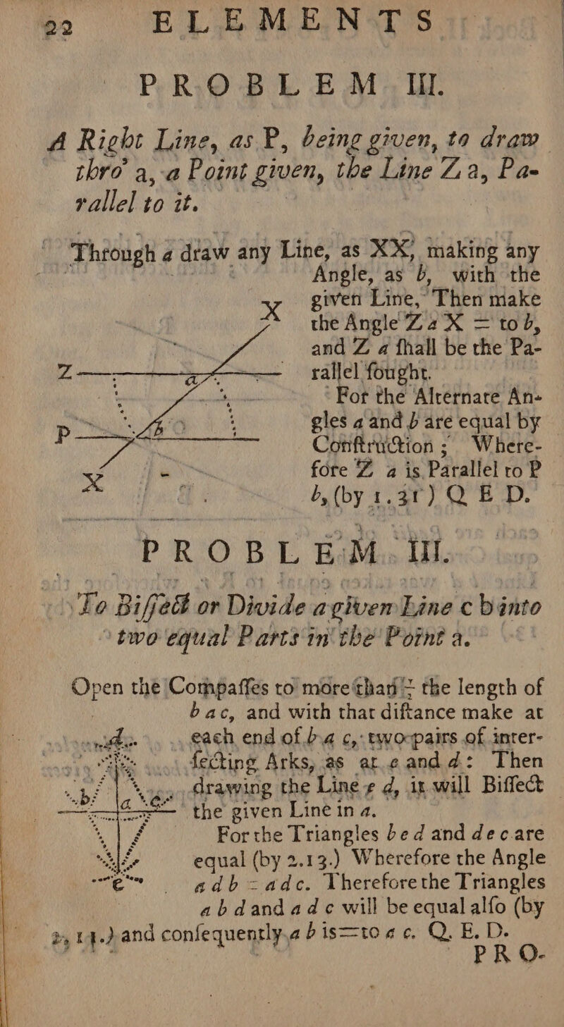 PROBLEM IIL. thro’ a, a P oint given, the Line Za, Pa- rallel to it. ‘Through « a dtaw any Line, as XX’ making any Angle, as B with the xX given Line,” Then niake the Angle Za X = tod, and Z a {hall be the Pa- rallel fought. For the Alrernare An- gles a and } are equal by Ge Conftruction ; Where- &lt; a NG fore Z% a is. Parallel to P greg d,(by 1.31) QED. PROBLEM igen isle Bijed at Divide a given ais ¢ binto two equal Parts in' the Point a. Sige the Compaffes to more‘than = the length of bac, and with thar diftance make at saneee&gt; each end of b.4 c,: tworpairs of inter- yaks fectine Arks, as ar.¢andd: Then drawing the ‘Line e d, ix will Biffecd — the given Line in a. For the Triangles bed and dec.are equal (by 2.13.) Wherefore the Angle adb-adc. Vhereforethe Triangles abdandadc will be equal alfo (by 2,14.) and confequently, abis=toac. Q.E.D. PRO-