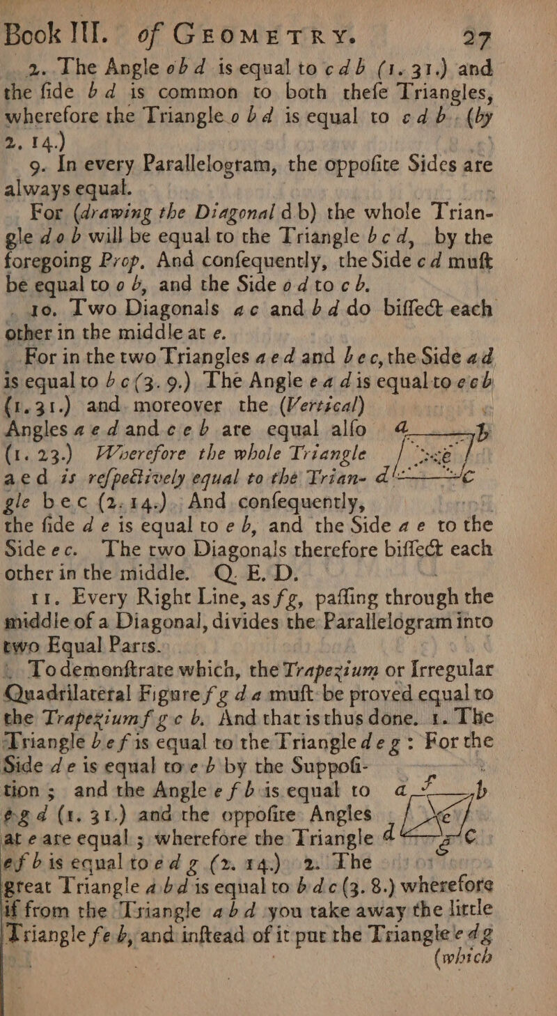 2. The Angle obd is equal tocdb (1. 31.) and the fide 6d is common to both thefe Triangles, wherefore the Triangle o bd is equal to cd b.. (by 2. 14.) © 9. In every Parallelogram, the oppofite Sides ar always equal. 7 : For (drawing the Diagonal db) the whole Trian- gle do b will be equal to the Triangle bcd, _ by the foregoing Prop, And confequently, the Side cd muft be equal to o 4, and the Side od toc b. _ 40. Two Diagonals ac and bd do biffect each other in the middle at e. _.For in the two Triangles aed and bec, the Side ad is equal to bc(3. 9.) The Angle ea dis equalto ecb {1.31.) and. moreover the (Vertécal) ‘ Anglesaedandceb are equal alfo 4 4 (1. 23.) Wroerefore the whole Triangle  aed is refpedtively equal to thé Trian- d'— gle bec (2.14.).. And confequently, inh the fide d e is equal to e b, and the Side a e to the Sideec. The two Diagonals therefore biffect each other inthe middle. Q. E. D. rr. Every Right Line, as fg, paffing through the middie of a Diagonal, divides the: Parallelogram into two Equal Parts. | _ Todemenftrate which, the Trapezium or Irregular Quadrilateral Figure fg d 2 muft:be proved equal to the Trapeziumf gc b. And thacisthus done. 1. The Triangle be fis equal to the Triangle deg : For the Side de is equal toe b by the Suppofi- : tion; andthe Anglee fbiis equal to a Fs, @gd (1. 31.) and the oppofire Angles De at e are equal ; wherefore the Triangle d a iC ef bisequaltoed g (x 14.) 2. The 3 great Triangle abd is equal to bdc (3. 8.) wherefore if from the Triangle abd you take away the little Triangle fe b, and inftead of it pur the Triangle e dg (which