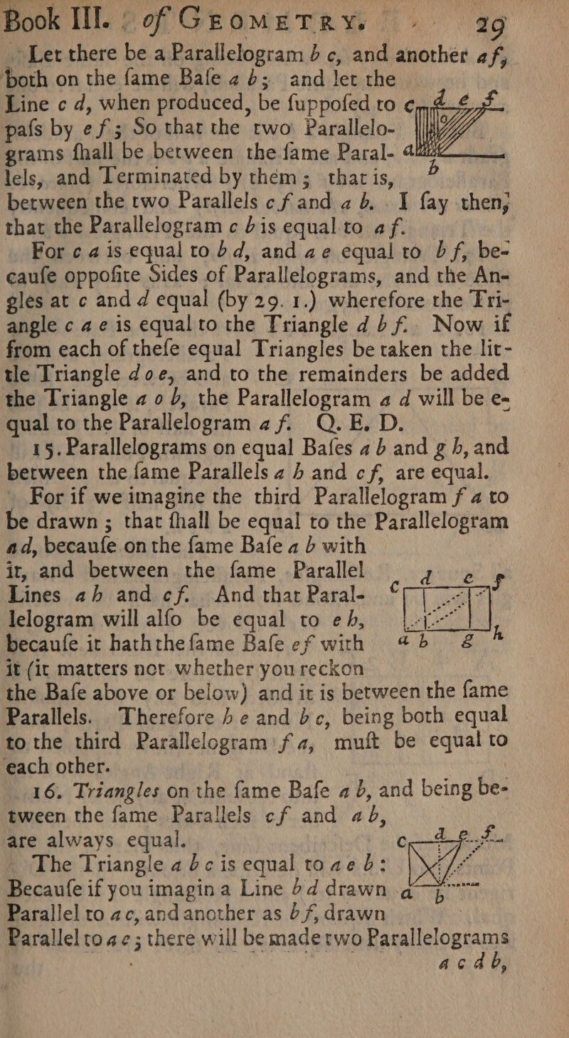 Let there be a Parallelogram 4 c, and another af, oth on the fame Bale 24; and Jet the Line c d, when produced, be fuppofed to ¢n,4_€ 4 pafs by ef; So that the two’ Parallelo- i grains fhall be between the fame Paral- 4u “ad lels, and Terminated by them; that is, ) between the two Parallels cfand ab, I fay then, that the Parallelogram c bis equal to af. For c a4 is equal to bd, and ae equal to bf, be- caufe oppofite Sides of Parallelograms, and the An- gles at c and d equal (by 29. 1.) wherefore the Tri- angle c ae is equal to the Triangle db f.. Now if from each of thefe equal Triangles be taken the lit- tle Triangle doe, and to the remainders be added the Triangle ao 5, the Parallelogram a d will be e- qual to the Parallelogram af. Q.E. D. 15. Parallelograms on equal Bafes ab and g hb, and berween the fame Parallels 4 b and cf, are equal. For if we imagine the third Parallelogram f 4 to be drawn ; that fhall be equal to the Parallelogram ad, becaufe onthe fame Bafe a b with ir, and between the fame Parallel Lines 2h and cf. And that Paral- lelogram will alfo be equal to eh, becaufe it haththe fame Bafe ef with it (ic matters not. whether you reckon the Bafe above or below) and it is between the fame Parallels. Therefore be and be, being both equal to the third Parallelogram’ fa, muft be equal to each other. 16. Triangles on the fame Bafe a 5, and being be- tween the fame Parallels cf and 44, are always equal. c The Triangle a dc is equal toae b: Becaufe if you imagin a Line 4d drawn Parallel to ac, and another as b/, drawn Parallel to ae; there will be madetwo Parallelograms eens As Ra eA AHS acdb,