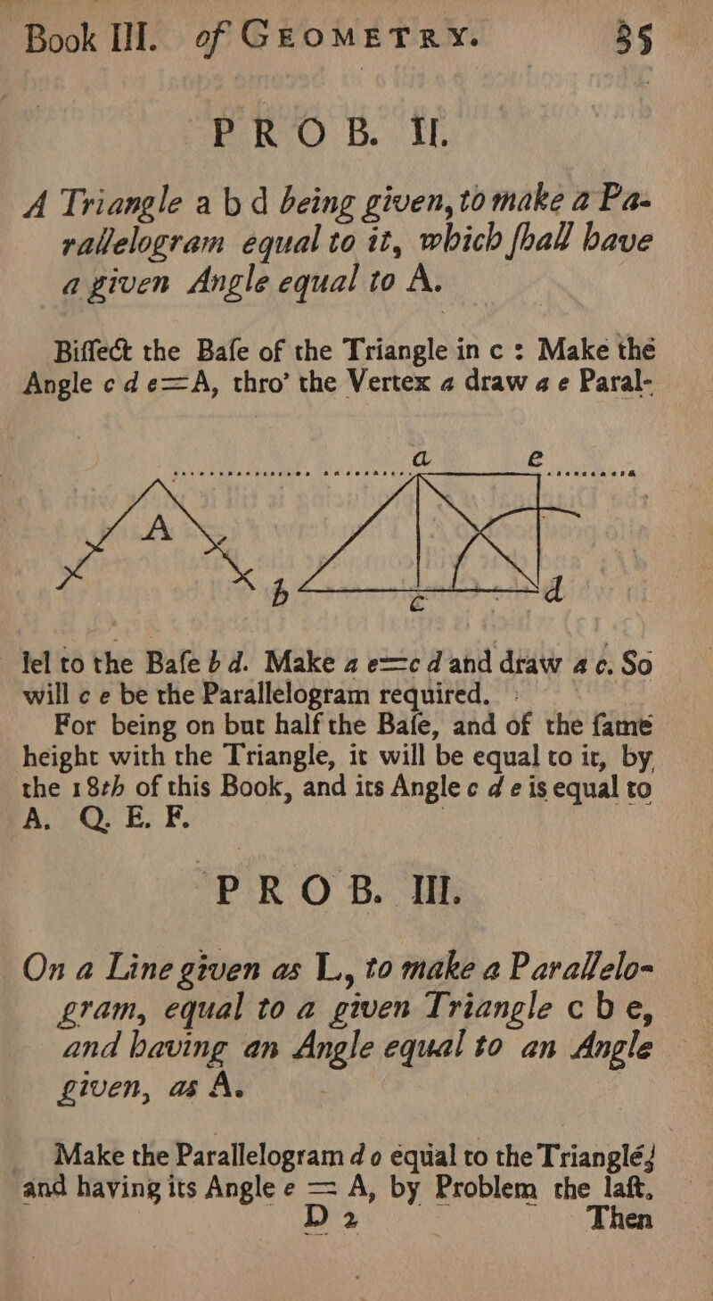 PROB. IL A Triangle ab d being given, to make a Pa- rallelogram equal to it, which foal have a given Angle equal to A. Biffect the Bafe of the Triangle in c : Make the Angle cd e=A, thro’ the Vertex 2 draw a e Paral- lel to the Bafe bd. Make 2 e=c d and draw ac. So will ¢ e be the Parallelogram required.» For being on but half the Bafe, and of the fame height with the Triangle, it will be equal to ir, by the 18th of this Book, and its Angle c d e is equal to A, QO: Ey ¥. | PROB. IIL On a Line given as L, to make a Parallelo- gram, equal to a given Triangle cbe, and having an Angle equal to an Angle given, aA. _ Make the Parallelogram do equal to the Trianglé; and having its Angle e —= A, by Problem the laft, D 2 Then