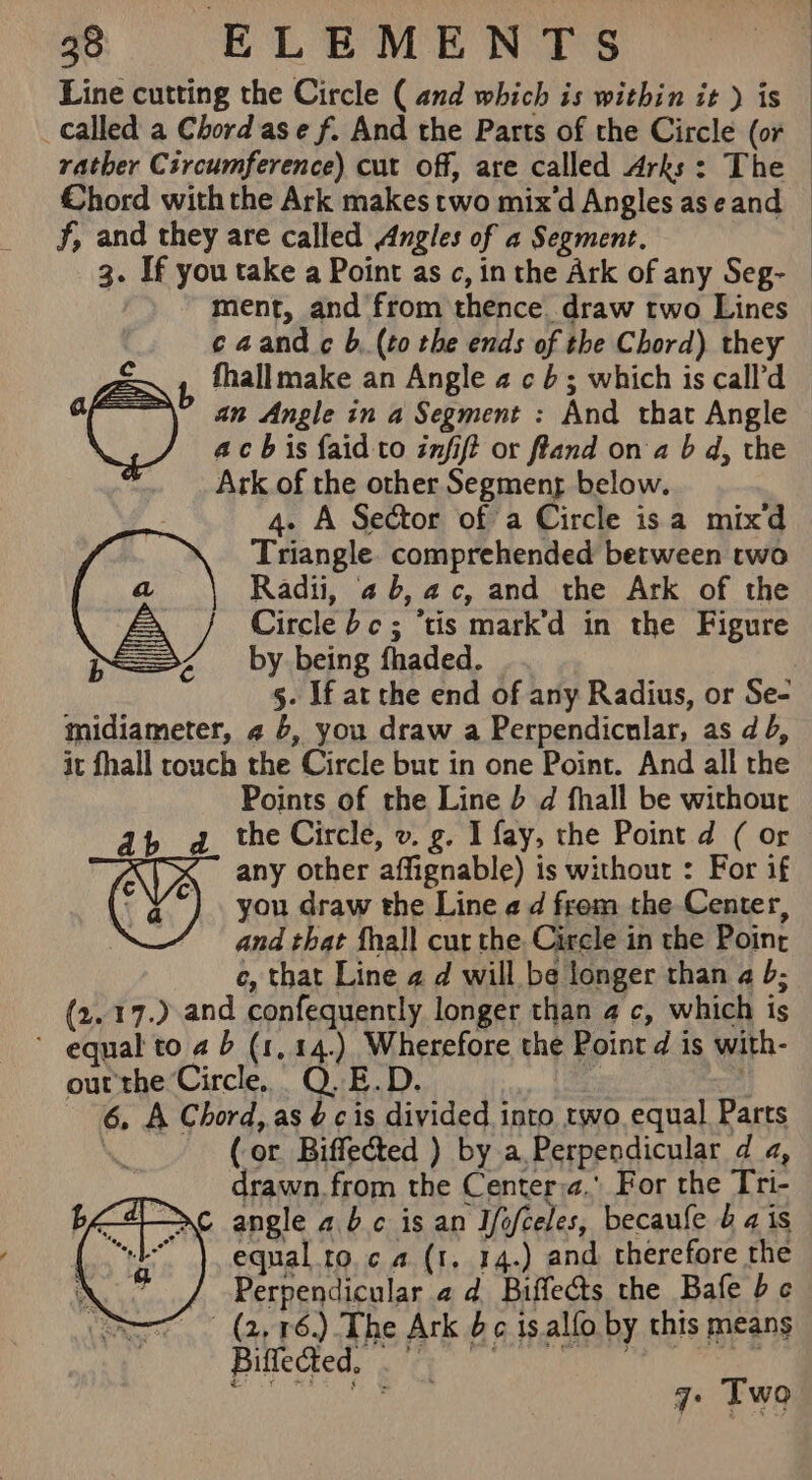 Line cutting the Circle ( and which is within it ) is called a Chord ase f. And the Parts of the Circle (or rather Circumference) cut off, are called Arks: The — Chord withthe Ark makes two mix'd Angles aseand — f, and they are called Angles of a Segment. | 3. If you take a Point as c, in the Ark of any Seg- ment, and from thence. draw two Lines caand c b, (to the ends of the Chord) they E , fhallmake an Angle 2 cb; which is call'd a an Angle in a Segment : And that Angle Cy ach is {aid to infift or fland on a b d, the Ark of the other Segmenr below. 4. A Sector of a Circle isa mixd Triangle. comprehended between two Radii, 46, ac, and the Ark of the Circle bc; ‘tis mark’d in the Figure by being fhaded. 5- If at the end of any Radius, or Se- midiameter, 4 6, you draw a Perpendicular, as d 4, it fhall touch the Circle but in one Point. And all the Points of the Line b d fhall be withour db d_ the Circle, v. g. I fay, the Point d ( or VA any other affignable) is without : For if you draw the Line ¢ d from the Center, | and that fhall cur the Circle in the Poinr c, that Line 4 d will be longer than a 5; (2.17.) and confequently longer than 4 c, which is * equal to 2 b (1,14.) Wherefore the Point d is with- our the Circle, Q.E.D. £ i 6, A Chord, as $c is divided into two equal Parts (or Biffected ) by a Perpendicular d a, drawn. from the Center:a. For the Tri- bdo angle abc is an Iefteles, becaufe ais equal roca (1. 14.) and. therefore the X Perpendicular 2d Biffects the Bafe bc (2, 176.) The Ark 6¢ isalfo by this means Biedeed city hee) eee 7: Two