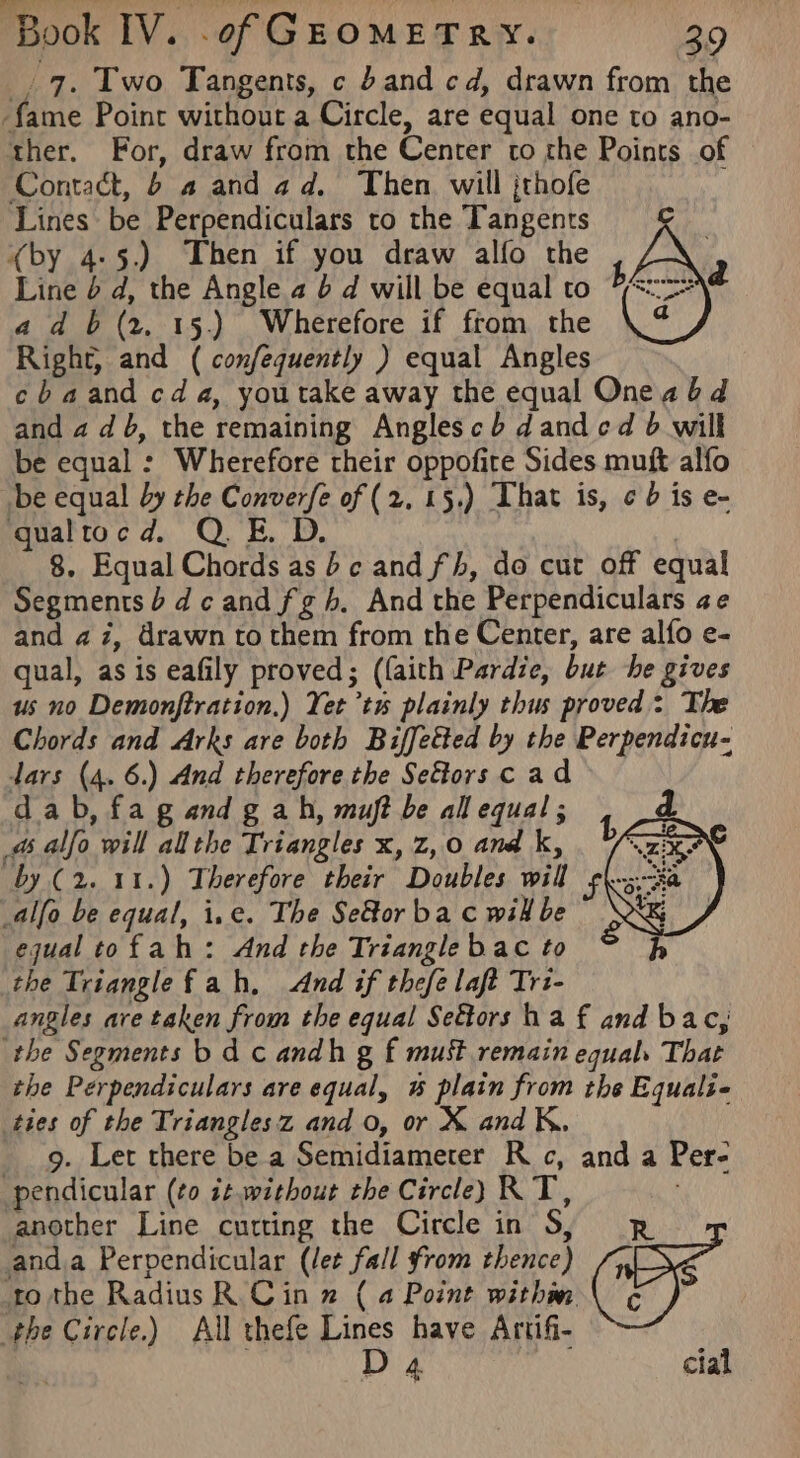_. 7. Two Tangents, c band cd, drawn from the fame Point without a Circle, are equal one to ano- ther. For, draw from the Center to rhe Points of Contact, 6 a and ad. Then. will jthofe Lines be Perpendiculars to the Tangents (by 4-5.) Then if you draw alfo the Line 6 d, the Angle a b d will be equal to a db (2. 15.) Wherefore if from the Right, and ( confequently ) equal Angles cbaand cda, youtake away the equal Oneabd and a db, the remaining Anglescb dand cd 6 will be equal : Wherefore their oppofite Sides muft alfo be equal by the Converfe of (2. 15.) That is, ¢ 6 is e- qualtocd. QE. D. ; 8. Equal Chords as bc and fh, do cut off equal Segments b dc andfgh. And the Perpendiculars ae and az, drawn to them from the Center, are alfo e- qual, as is eafily proved; (faith Pardie, but he gives us no Demonftration.) Yet’tu plainly thus proved: The Chords and Arks are both Biffetted by the Perpendicu- dars (4. 6.) And therefore the Seftors cad dab, fa g and g ah, muft be all equal; d. a alfo will allthe Triangles x, z,0 and k, by (2. 11.) Therefore their Doubles will alfo be equal, i.e. The SeGor ba c wil be equal tofah: And the Triangle bac to the Trianglefah, And if thefe laft Trz- angles are taken from the equal Seétors ha f and bac, the Segments b dc andh g f must remain equal. That the Perpendiculars are equal, & plain from the Equalie ties of the Trianglesz and o, or X and K. 9. Let there be a Semidiameter Rc, and a Per- pendicular (¢o it.without the Circley RT, another Line cutting the Circle in S, R anda Perpendicular (let fall from thence) Gi tothe RadiusR Cin » (4 Point withm \ ¢ the Circle.) All thefe Lines have Artifi- D 4 cial