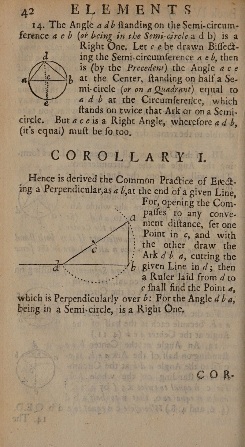 14. The Angle adb ftanding on the Semi-circum- ference a eb (or being in the Semi-circlead b) is a Right One. Let ce be drawn Biffea- | ing the Semi-circumference a e 6, then LA is (by the Precedent) the Angle ace al f, at the Center, ftanding on half a Se- ED, mi-citcle (or on a Quadrant) equal to Z adb at the Circumfererice, which circle. Butaceisa Right Angle, wherefore ad 4, (it's equal) muft be fo too, CO ROPL EA RY T, Hence is derived the Common Practice of Epect- ing a Perpendicular,as a b,at the end of a given Line, 3 For, opening the Com- “., pafles to any conve- + nient diftance, fet one Point in c, and with the other draw the © |? Ark db a, curting the * hb given Line ind; then a Ruler laid from d to 7 c fhall find the Point a, which is Perpendicularly over 6: For the Angle db 4, being in a Semi-circle, isa Right One. e . . . es eeaF C0 R-