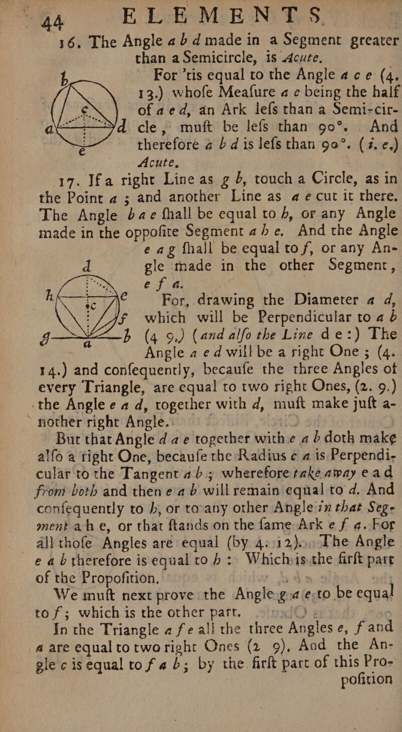 16, The Angle 2b d made in a Segment greater than aSemicircle, is cute, t For ’tis equal to the Angle ace (4. 13.) whofe Meafure a ¢ being the half 4 of aed, an Ark lefs than a Semi-cir- a | cle, muft be lefs than 90°. And therefore a bd is lefs than 90°. (4. e,) Acute, 17. Ifa right Line as g 4, touch a Circle, as in the Point a2 ; and another Line as a e cut it there. The Angle dae fhall be equal to 4, or any Angle made in the oppofite Segment abe, And the Angle e ag fhall be equal tof, or any An- d gle made in the other Segment, pe e a a. : For, drawing the Diameter a d, 'f which will be Perpendicular to a 6 b (4 9.) (and alfo the Line de:) The Angle a ed willbe a right One ; (4. 14.) and confequently, becaufe the three Angles of every Triangle, are equal to two right Ones, (2. 9.) the Angle e a d, together with d, muft make juft a- nother right Angle. ~ is Bur that Angle dae together with « 4 doth mak¢ alfo a tight One, becaufe the Radius ¢ a is Perpendi- cular to the Tangent 46; wherefore take away ead from both and then ea 6 will remain equal to d. And confequently to h, or tovany other Angle 7 that Seg- ment ahe, or that ftands on the fame Ark e f 4. hor all thofe Angles are equal (by 4::12).., The Angle e ab therefore is equal to hb: Whichsis.the firft pare of the Propofition. r Sdn oll We muft next prove the Angle g:aie.to be equal to f; which is the other part. dQ ; Meise In the Triangle 2 fe all the three Angles e, fand a are equaltotworight Ones (2 9), Aod the An- gle cisequaltofad; by the firlt part of this Pro- pofition ian) descr