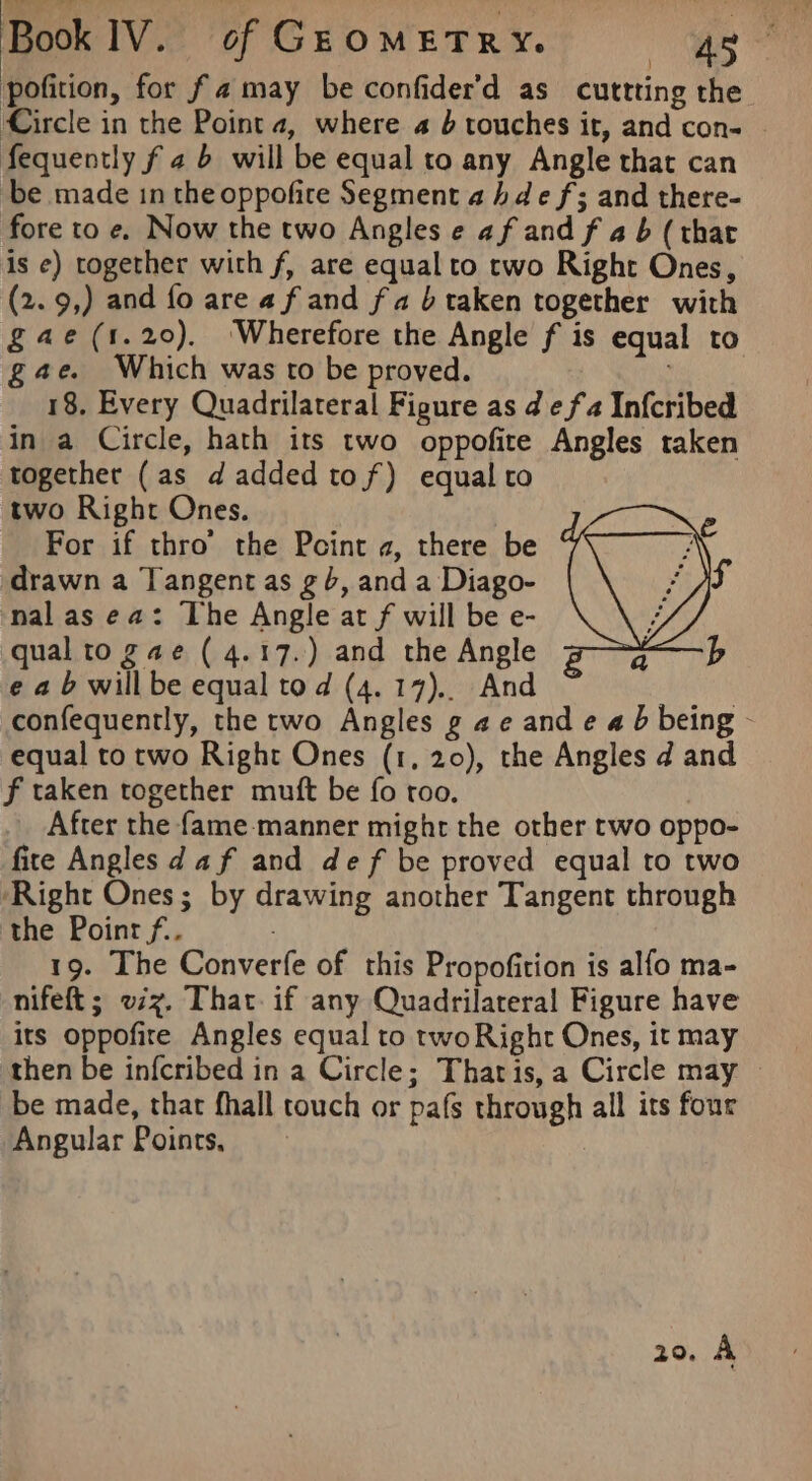 pofition, for fa may be confider'd as cuttting the Circle in the Point 4, where a } touches it, and con- © fequently f 2 6 will be equal to any Angle that can be made in the oppofire Segment a hdef; and there- fore to e, Now the two Angles e af and f a b (that is e) together with f, are equal to two Right Ones, (2.9,) and fo are af and fa 6 taken together with gae(1.20). Wherefore the Angle f is equal to gae. Which was to be proved. 18. Every Quadrilateral Figure as de fa In{cribed in a Circle, hath its two oppofite Angles taken together (as d added tof) equal to two Right Ones. For if thro’ the Pcint a, there be drawn a Tangent as g6, and a Diago- nal as ea: The Angle at f will be e- qual to gae ( 4.17.) and the Angle e ab willbe equal tod (4.17). And confequently, the two Angles g ae and e 4b being - equal to two Right Ones (1, 20), the Angles d and f taken together muft be fo roo. After the fame-manner mighr the other two oppo- fire Angles d af and def be proved equal to two ‘Right Ones; by drawing another Tangent through the Poinr f.. | 19. The Converfe of this Propofition is alfo ma- nifeft; viz. That. if any Quadrilateral Figure have its oppofire Angles equal to twoRight Ones, it may then be infcribed in a Circle; Thatis,a Circle may | be made, that fhall touch or pafs through all its four Angular Points, | 20, A