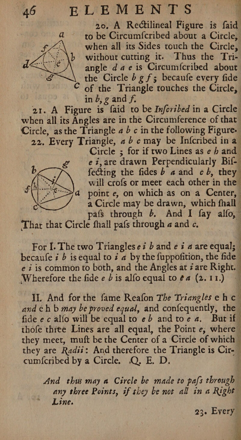 20. A Rectilineal Figure is faid a to be Circumfcribed about a Circle, i when all its Sides touch the Circle, “! \b without cutting ic. Thus the Tri- angle dae is Circumfcribed about the Circle b g f; becaufe every fide © of the Triangle touches the Circle, in b, g and f. 21. A Figure is faid to be Inferzbed in a Circle when all its Angles are in the Circumference of that Circle, asthe Triangle a b c in the following Figure. 22. Every Triangle, a 6 c may be Infcribed in a | Circle ; for if rwo Lines as e 4 and ez,are drawn Perpendicularly Bif- fecting the fides b a and cb, they will crofs or meet each other in the point e, on which as on a Center, a Circle may be drawn, which fhall - pafs through 6 And I fay alfo, Thar that Circle fhall pafs through a and c, For I. The two Triangles ez b and e i a are equal; becaufe ¢ 6 is equal to z a by the fuppofition, the fide e i is common to both, and the Angles at are Right. — ‘Wherefore the fide e Dis alfoequal to@a (2.11.) — IJ. And for the fame Reafon The Triangles eh c and eh b may be proved equal, and confequently, the fide ec alfo will be equal to eb and toe a. But if thofe three Lines are all equal, the Point e, where they meet, muft be the Center of a Circle of which — they are Radii: And therefore the Triangle is Cir- cum{cribed by a Circle. .Q. E. D. And thus may a Circle be made to pafs through any three Points, if they be not all in a Right Line.