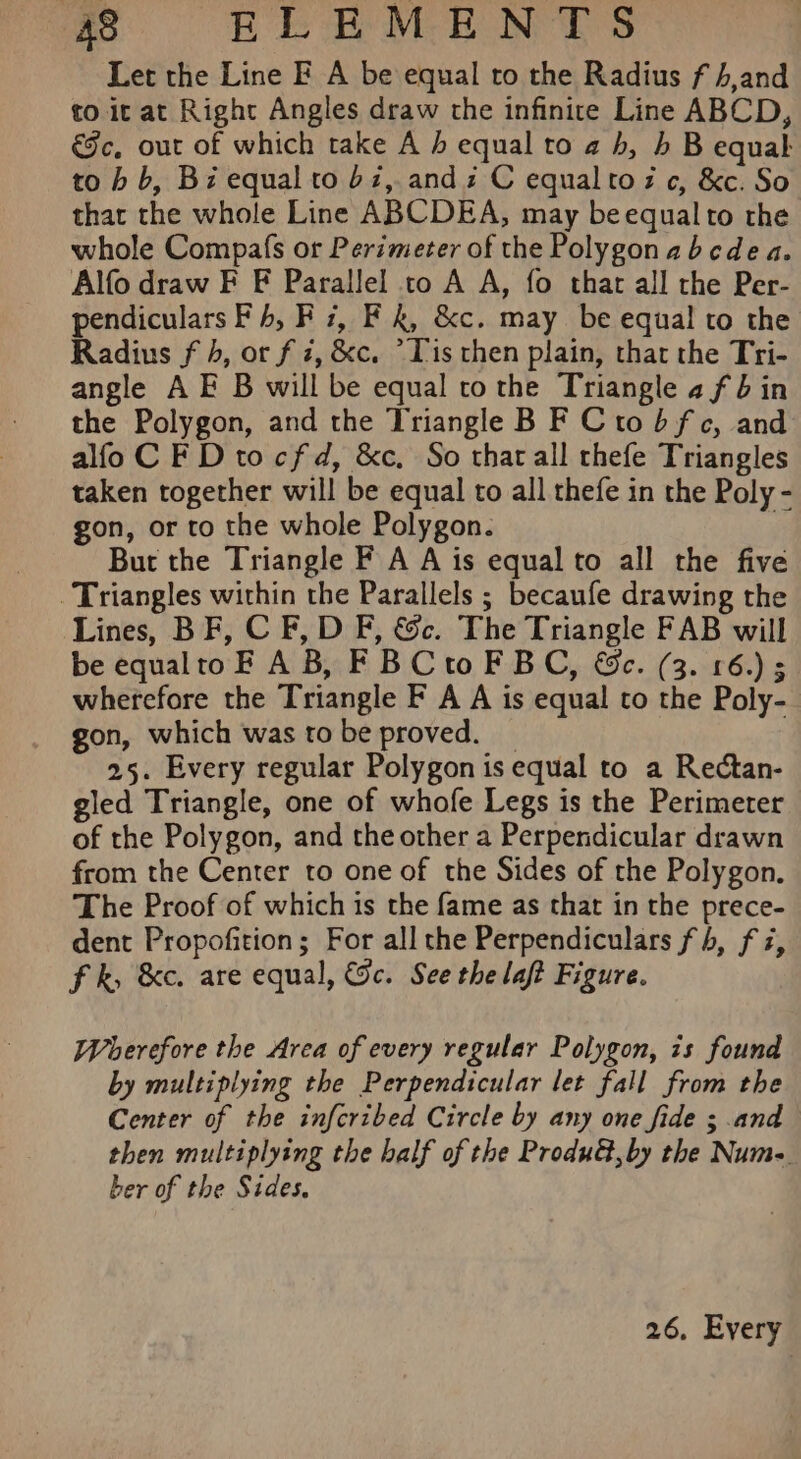 Let the Line EF A be equal to the Radius f 4,and to it at Right Angles draw the infinite Line ABCD, &amp;e, out of which take A h equal to a b, b B equal to b b, Bi equal to bz, andi C equaltoz c, &amp;c. So thar the whole Line ABCDEA, may beequalto the whole Compafs or Perimeter of the Polygonabcdea. Alfo draw F F Parallel to A A, fo that all the Per- pendiculars F 4, F 7, Fk, &amp;c. may be equal to the Radius f 4, or f i, &amp;c. *Tis then plain, thar the Tri- angle AE B will be equal to the Triangle afin the Polygon, and the Triangle B F Ctobfc, and alfoC F Dtocfd, &amp;c. So tharall rhefe Triangles taken together will be equal to all thefe in the Poly - gon, or to the whole Polygon. | But the Triangle F A A is equal to all the five Triangles within the Parallels ; becaufe drawing the Lines, BF, C F, D F, &amp;c. The Triangle FAB will be equaltoF AB, FBCtoF BC, &amp;c. (3. 16.) wherefore the Triangle F A A is equal to the Poly- gon, which was to be proved. _ 25. Every regular Polygon is equal to a Rectan- gled Triangle, one of whofe Legs is the Perimeter of the Polygon, and the other a Perpendicular drawn from the Center to one of the Sides of the Polygon. The Proof of which is the fame as that in the prece- dent Propofition; For all the Perpendiculars fh, fz, fk, &amp;c. are equal, Gc. See the laft Figure. Wherefore the Area of every regular Polygon, is found by multiplying the Perpendicular let fall from the Center of the infcribed Circle by any one fide ; and then multiplying the half of the Produ@,by the Num. ber of the Sides.