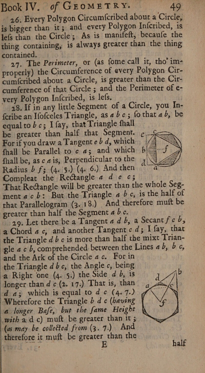 26, Every Polygon Circum{cribed abour a Circle, is bigger than ir; and every Polygon Infcribed, is lefs than the Circle; As is manifeft, becaufe the thing containing, is always greater than the thing contained. | a9, The Perimeter, or (as fome call it, tho’ im- properly) the Circumference of every Polygon Cir- cum({cribed about a Circle, is greater than the, Cir- cumference of that Circle ; and the Perimeter of e- very Polygon Infcribed, is lefs. | 28. If in any little Segment of a Circle, you In- {eribe an Ifofceles Triangle, asabc; fothat ab, be equal to bc; I fay, that Triangle fhall be greater than half that Segment. For if you draw a Tangent e b d, which fhall be Parallel to ¢ 4; and which fhall be, as ca is, Perpendicular to the Radius b f; (4.'5-) (4. 6.) And then Compleat the Rectangle 24 d ¢ ¢; That Rectangle will be greater than the whole Seg- ment ac b: But the Triangle a bc, is the half of that Parallelogram (3..18.) And therefore muft be greater than half the Segment a bc. 29. Let there be a Tangent 4 d 5, a Secant fe b; ‘aChord 4c, and another Tangent cd; I fay, that the Triangle d} c is more than half the mixt Trian- gle ac b, comprehended. between the Lines 2b, bc, and the Ark of the Circle ac. For in the Triangle dbc, the Angle c, being a Right one (4. 5.) the Side d b, is longer than d c (2. 17.) That is, than da; which is equal tod ¢ (4.7.) “Wherefore the Triangle dc (having | a longer Bafe, but the fame Height with adc) muft be greater than it 5 (aw may be colleéted from (3. 7.) And therefore it muft be Greater than the half