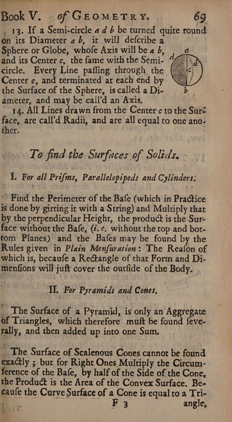 _ 13. If a Semi-circle 4 d 6 be turned quite round On its Diameter 2 6, it will defcribe a Sphere or Globe, whofe Axis willbeab, | a and its Center c, the fame with the Semi- d circle. Every Line pafling through the ) Center c, and terminated at each end by ‘NG the Surface of the Sphere, is called a Di- b ameter, and may be cail’d an Axis. 4, All Lines drawn from the Center c to the Sur= face, are call’d Radii, and are all equal ro one ano- ther. : To find the Surfaces of Solids. - - I. For all Prifns, Parallelopipeds and Cylinders: ~ Find the Perimeter of the Bafe (which in Practice is done by girting it with a String) and Multiply chat by the perpendicular Height, the product is the Sur- face without the Bafe, (i.e. without the top and bot- tom Planes) and the Bafes may be found by the Rules given in Plain Menfuration: The Reafon of which is, becaufe a Rectangle of that Form and Di- menfions will juft cover the outfide of the Body. Ih For Pyramids and Cones, The Surface of a Pyramid, is only an Aggregate of Triangles, which therefore muft be found feve- rally, and then added up into one Sum. __ The Surface of Scalenous Cones cannot be found exactly ; but for Right Ones Multiply the Circum- ference of the Bafe, by half of the Side of the Cone, the Product is the Area of the Convex Surface. Be- caufe the Curve Surface of a Cone is equal toa Tri- a. F 3 angle, 2 *