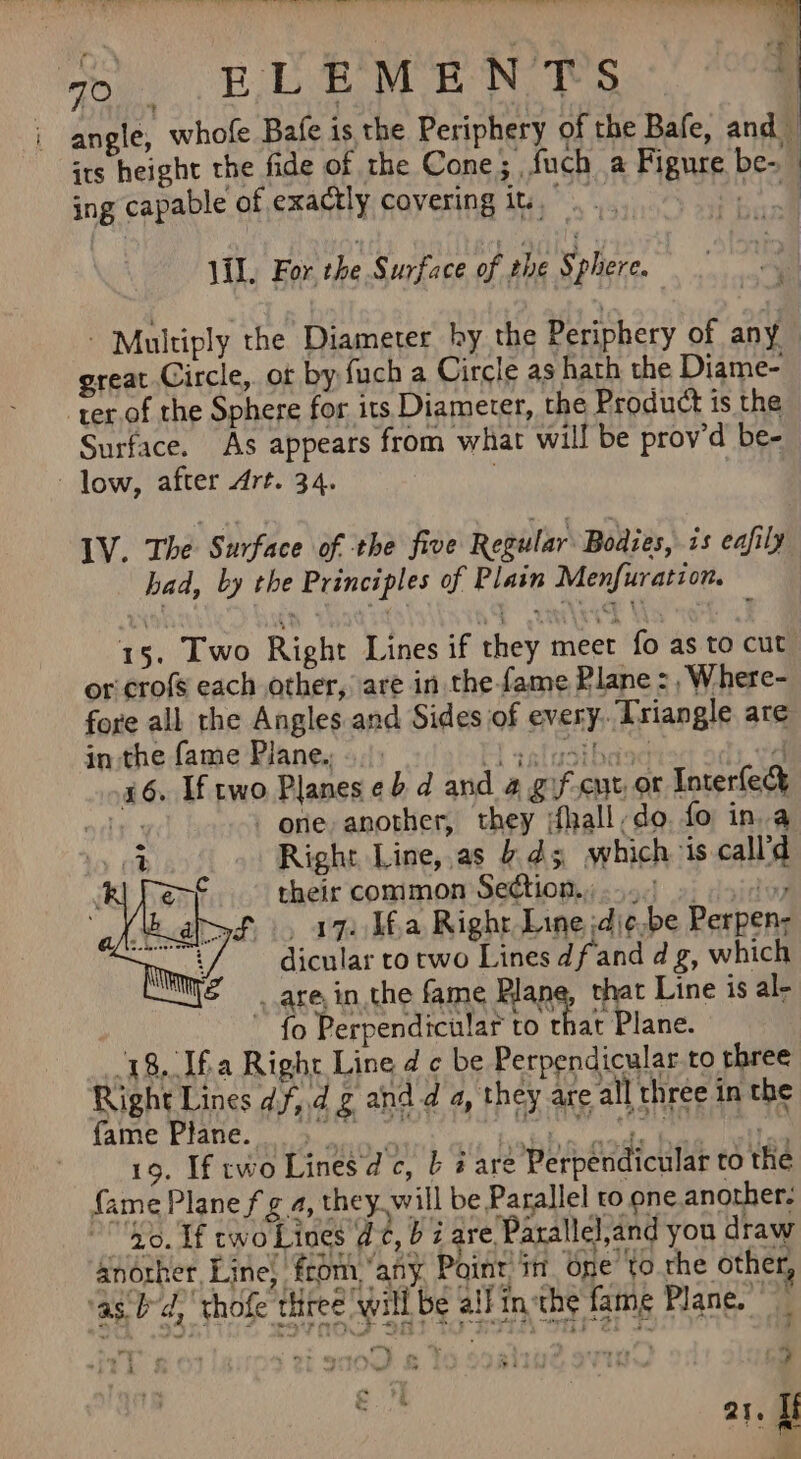 ota be nl Oe o .BLEMEN TS ing capable of exactly covering it... Vil. For. the Surface of the Sphere. : P| ! a} great Circle, of by fuch a Circle as hath the Diame- ter.of the Sphere for its Diameter, the Product is the Surface. As appears from what will be prov'd be- low, after Art. 34. ; LV. The Surface of the five Regular Bodies, is eafily bad, by the Principles of Plain Menfuration. or crofs each other, are in the fame Plane : , Where- fore all the Angles and Sides of every. [riangle are in the fame Plane... : aatipsitiradt 4 16. If two Planes eb d and 4 gif-cut or Interfecy andy one another, they dhall,do. fo in a Right Line,,as 45 which is call’d their common Section...) 9. sd -., a7. Ua Right Line ;dj¢.be Perpen- dicular to two Lines dfand d g, which _ are, in the fame Plane, that Line is al- ~ fo Perpendicular to that Plane. 18./Ifa Right Line d c be Perpendicular. to three Right Lines df,.d zg and d a, they are all three in the fae Pie go eed ae sop 19. If cwo Lines dc, b # are Perpendicular to the fame Plane fg 4, they will be Parallel ro one.another. “0. If cwo Lines d¢, b i are Parallel,and you draw another, Line} from, “any Point, in One to the other, ag bd, thofe three ‘will be aif in-the fame Plane. | 4 9