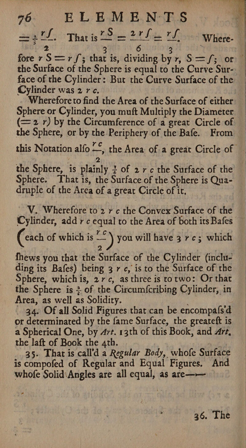 228 ES 35°: Thatits TDi 2H Site rf - Where- 3 6 fore ry S== rf; that is, dividing te yr, S= fs lors the Surface of the Sphere is equal to the Curve Sur- face of the Cylinder: But the Curve Surface of the Cylinder was 2 rc. Wherefore to find the Area of the Surface of either Sphere or Cylinder, you muft Multiply the Diameter (= 2 r) by the Circumference of a great Circle of the Sphere, or by the Periphery of the Bafe. From this Notation alfo —, the Area of a great Circle of — 2 7 the Sphere, is plainly 3 of 2 rc the Surface of the Sphere. That is, the Surface of the Sphere is Qua- druple of the Area of a great Circle of it, V. Wherefore to 2 r c the Convex Surface of the Cylinder, add rc equal to the Area of both its Bafes (cach of which is eu) you will have 3 rc; which 2 fhews you that the Surface of the Cylinder (inclu- ding its Bafes) being 3 rc, is to the Surface of the Sphere, whichis, 27, as three is totwo: Or that the Sphere is +. of the Circum{cribing Cylinder, in Area, as well as Solidiry. } _ 34. Of all Solid Figures that can be encompafsd or determinated by the fame Surface, the greareft is a Spherical One, by 4rt. 13th of this Book, and Art, the laft of Book the 4th. 35. That is call’d a Regular Body, whofe Surface is compofed of Regular and Equal Figures. And whofe Solid:Angles are all equal, as are—— 36. The