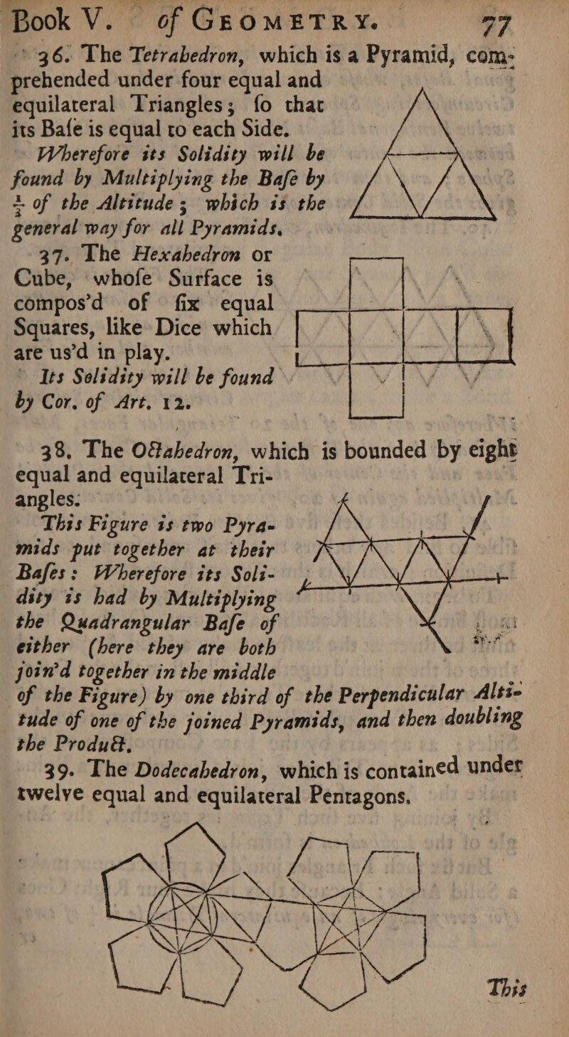 prehended under four equal and equilateral Triangles; {fo that its Bafe is equal to each Side. Wherefore its Solidity will be found by Multiplying the Bafe by +. of the Altitude ; which is the general way for all Pyramids, 37. The Hexahedron or Cube, whofe Surface is compos’d of fix equal Squares, like Dice which are us’d in play. L. Its Solidity will be found by Cor. of Art. 12. 38. The Ofahedron, which is bounded by eight equal and equilateral Tri- | angles: This Figure is two Pyra- mids put together at their Bafes: Wherefore its Soli- dity is had by Multiplying the Quadrangular Bafe of either (here they are both join’d together in the middle 8 of the Figure) by one third of the Perpendicular Alss- tude of one of the joined Pyramids, and then doubling the Produ@., 39. The Dodecahedron, which is contained under twelye equal and equilateral Pentagons, |