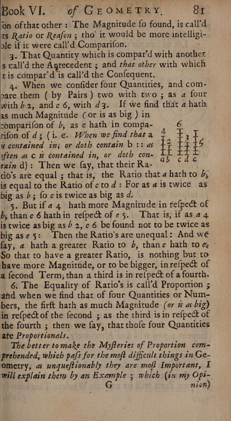 on ofthat other : The Magnitude fo found, is call’d Its Ratio or Reafon ; tho’ it would be more intelligi- ale if ic were call’d Comparifon. _ 3. That Quantity which is compar’d with another s call’d rhe Anrecedent ; and that other with which tis compar’d is call’d the Confequent. 4. When we confider four Quantities, and com- sare them ( by Pairs) two with two ; as a four with b2, andc 6, with d3. If we find that a hath — as much Magnitude (or is as big ) in } comparifon of 4, as c hath in compa- 6 rifon of d;3 (i. ¢. When we find thata 4 3 contained ins or doth contain b :: as +7 f ils often as c % contained in, or doth con- E iF tain d): Then we fay, that their Ra- | tio’s are equal ; thar is, the Ratio thata hath to 2; is equal to the Ratio of ctod: For as ais twice as big as b; fo cis twice as big as d. Wey 5. Butif¢ 4 hath more Magnitude in refpect of b, thane 6 hathin refpect of e 5... Thar is, if as. 24 is twice as big as 4 2, ¢ 6 be found not to be twice as big ase 5: hen the Ratio’s are unequal: And wé fay, 2 hath a greater Ratio to b, thane hath toe, So thar ro have a greater Ratio, is nothing bur to have more Magnittide, or to be bigger, in refpect. of a fecond Term; than a third is in re{pect of a fourth. 6; The Equality of Ratio’s is call'd Proportion ; and when we find that of four Quantities or Num- bers, the firft hath as much Magnitude (or # as big) in ref{pectof the fecond ; as the third isin refpect of the fourth ; then we fay, tharthofe four Quantities ate Proportionals. The better tomake the Myfteries of Proportion com- prebended, which pafs for the moft difficult things in Ge- ometry, a unqueftionably they are mo(t Important, I will explain thers by an Example 3 which (in my Ops- G . nion) a &amp;