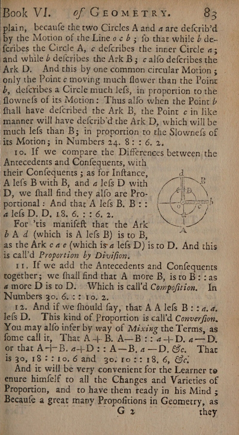 bi  plain, becaufe the two Circles A and a are defcrib’d by the Motion of the Line o ¢ 6 ; fo that while b de- feribes the Circle A, ¢ defcribes the inner Circle a; and while 4 deicribes the Ark B; calfo defcribes the Ark D. Andthis by one common circular Motion; | ‘only the Point c moving much flewer than the Point ‘b, defcribes a Circle much Jefs, in proportion to the flownefs of irs Motion: Thus alfo when the Point b fhall have defcribed the Ark B, the Point ¢ in like manner will have defcrib’d.the Ark D, which will be ‘much lefs than B; in proportion to the Slowne({s of its Motion; in Numbers 24. 8: : 6. 2. ) ro. If we compare the Differences between the Antecedents and Confequents, with their Confequents ; as for Inftance, d Alefs Bwith B, and alefsD with Non D, we fhall find they alfo are Pro- / (APN Mi portional: And thar A lefs B. B:: er ye) L a lefs D. D, 18. 6.326. 2. a7) For ’tis manifeft thar the Ark Ae b A d (which is A lefs B) is to B, cn as the Ark ¢ ae (which isa lefs D) isto D. And this is call’d Proportion by Divifion. 11. If we add the Antecedents and Confequents together; we fhall find thar A more B, isto B::as amore DistoD. ‘Which is call’d Compofition. In “Numbers 30. 6.3: vo. 2. 12. And if we fhould fay, that A A lefs B: 24.4. lefs D. This kind of Proportion is call’d Converfion. You may alfo infer by way of Mixing the Terms, as fome call it, That A+B. A—B::2-+-+-D. a—D. or that A4-B.4+D::A—B,2—D.&amp;c. Thar is 30, 182 :10,6 and 30: 1r0::18, 6, ec. And it will be very convenient for the Learner to enure himfelf to all the Changes and Varieties of Proportion, and to have them ready in his Mind ; Becaufe a great many Propofitions in Geometry, as | hale 2 a