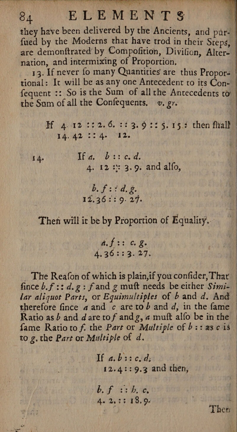 they have been delivered by the Ancients, and par. {ued by the Moderns that have trod in their Steps, | are demonftrated’ by Compofition, Divifion, Alter- nation, and intermixing of Proportion, | 33. If never fo many Quantities are thus Propors tional: It will be as any one Antecédent to its Con- fequent :: So is the Sum of allthe Antecedents to the Sum of all the Confequents, . g7. Hf 4.12 222.6. 2£3.9:2 5. 15.4 then flaalk 14.42 °° 4- 12. | { 4. aE sa eS ie. a: 4. 12 3 3.9. and alfo, AG a ar a Ne | ek «Palo. At Thea will ir be by Proportion of Equality. a ae} C. 4.362: 3. 27. _ The Reafon of which is plain,if you confider, Thar _ finceb.f ::d.g: fand g muft needs be either Simi- lar aliquot Parts, or Equimultiples of b and d. And therefore fince a and c aretod and d, in the fame | Ratio as b and dare tof andg, 4 mutt alfo be in the fame Ratioto f. the Part or Multiple of bz: asc is to g.the Part or Multiple of d. If a. b: 7 ope d. 12.42: 9.3 and then, bf s:hboe. AV 2S S 1.00 : ys i Thety