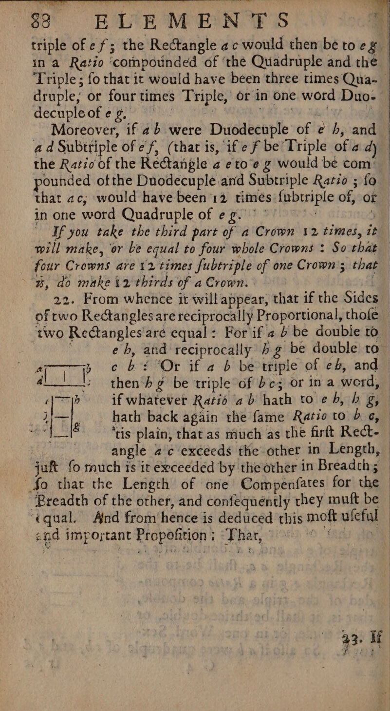 $8 ELEMENTS * triple of ef; the Rectangle ac would then be to eg in a Ratio ‘compounded of ‘the Quadruple and the Triple; fo that it would have been three times Qua-_ druple, or fourtimes Triple, or in one word Duo- — cecupleot eBl™ Ai?) Cae yee 3 whe Moreover, if 2b were Duodecuple of ¢ 4, and ad Subttiple of ef, (that is, if ef be’ Triple of a dj the Ratio of the Rectangle a eto’e g would be com: — pounded ofthe Duodecuple and Subtriple Ratio ; fo that 2c, would have been 12 times {ubtriple of, of — in one word Quadruple of eg. °° j “If you take the third part of a Crown 12 times, it will make, or be equal to four whole Crowns : So that — four Crowns are 12 times fubtriple of one Crown; that %, do make 12 thirds of a Crown. 22. From whence it will appear, that if the Sides of rwo Rectangles are reciprocally Proportional, thofe two Rectangles'aré equal: For if 4 6 be double ro eh, and reciprocally bg be double to 1p ane b+: Or if a b be triple of eb, and 4 then-hg be triple of be; or in a werd, 1h if whatever Ratio ab hath to eh, h g, hath back again the fame Ratio to b «, ‘tis plain, that as much as the firft Rect- angle ac exceeds the other in Length, juft fo much is it exceeded by the other in Breadth; So that the Length of one Compenfates for the ‘Breadth of the orher, and confequéntly they muft be “equal. And from‘hence is deduced this moft uleful and impojytant Propofition ; ‘That, fis ie 93: