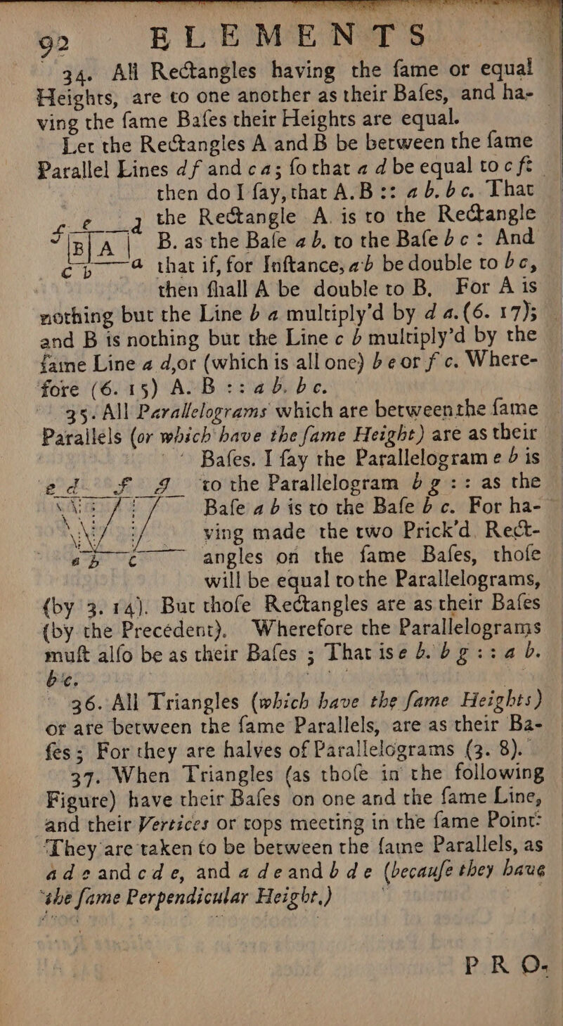 94. All Rectangles having the fame or equal Heights, are co one another as their Bafes, and ha- — ving the fame Bafes their Heights are equal. Let the Rectangles A and B be between the fame Paralle! Lines df andca; forthatadbeequaltocfe — then dol fay,tharA.B:: 2b.bc, That 7 £.q the Rectangle A. is to the Rectangle % iB] A | B. asthe Bale 2b. to the Bafe dc: And cp @ that if, for Inftance, ab be double to bc, | then fhall A be double to B, For A is nothing but the Line b a multiply’d by d 4.(6. 17)3 and B is nothing but the Line c 4 multiply’d by the faine Line 2 d,or (which is all one) be or f c. Where- fore (6.15) A.B::4a5.be © 35. All Parallelograms which are betweenthe fame Parallels (or which have the fame Height) are as their Bafes. I fay the Parallelogram e 4 is ed o£ 4 ‘tothe Parallelogram 6g :: as the ciaTA uA Bafe ab is to the Bafe bc. For ha-- \W/ Ah Say made the two Prick’d. Rect- oR angles on the fame Bafes, thofe will be equal rothe Parallelograms, (by 3.14). Buc thofe Rectangles are as their Bafes {by the Precedent), Wherefore the Parallelograms muft alfo be as their Bafes ; Thatise b. bgi:ab. be. | dit : 36. All Triangles (which have the fame Heights) or are between the fame Parallels, are as their Ba- fes; For they are halves of Parallelograms (3. 8). 37. When Triangles (as thole in’ the following Figure) have their Bafes on one and the fame Line, and their Vertices or tops mecting in the fame Point: ‘They are taken to be between the {atne Parallels, as adeandcde, andadeandb de (becaufe they baug ‘she fame Perpendicular Height.) ,