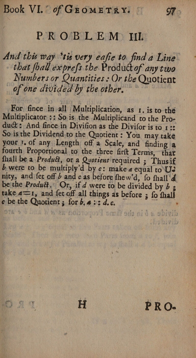 Mook VI? of GEOMETRY: © Ss PROBLEM III. And this way *tis very eafie to. find a Line - that fhall ex prefs the Product of any two Numbers or Quantities : Or the Quotient of one divided by the other. For fince in all Multiplication, as 1, is to the Multiplicator ;: So is. the Multiplicand to the Pro- duct: And fince in Divifion as the Divifor is to 1:2 Soisthe Dividend,to the Quotient : You may take your t. of any Length, off a Scale, and finding a fourth Proportional to the three firft Terms, “that fhall be a Produ&amp;, or a Quotient required ; Thusif b. were to be multiply’d by c: make a equal ro Ue nity, and fer off b and cas before fhew’'d, fo fhall'd bethe Produé.: Or, if d were to be divided by 43 take, 21, and {et off all things as before ; fo fhall ¢ be the Quotient; for b, 432 dec. ion lh