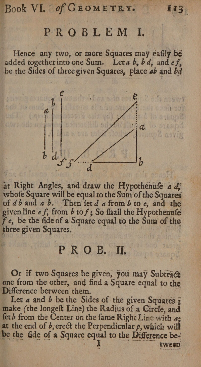 “Book VL - of GEOMETRY. © 25 i173, PROBLEM I. Hence any two, or more Squares may eafily bé added togetherinto one Sum. Leta b, bd, and ef, be the Sides of three given Squares, place ab and bd Je . ik b | a ire at Right Angles, and draw the Hypothenufe a d; whofe Square will be equal to the Sum of the Squares ofdbandab. Then fetd a from toe, and the given line e f, from tof; So fhall the Hypothenufe fe, be the fide of a Square equal to the Suna of the three given Squares, ies PROB ah, Or if two Squares be given, you may Subtra&amp; one from the other, and find a Square equal to the Difference berween them. : Let 4 and b bethe Sides of the given Squares 3 make (the longeft Line) the Radius of a Circle, and feb from the Center on the fame Right Line with a; at the end of 6, erect the Perpendicular p, which will be the fide of a Square ah to the Difference be- tween