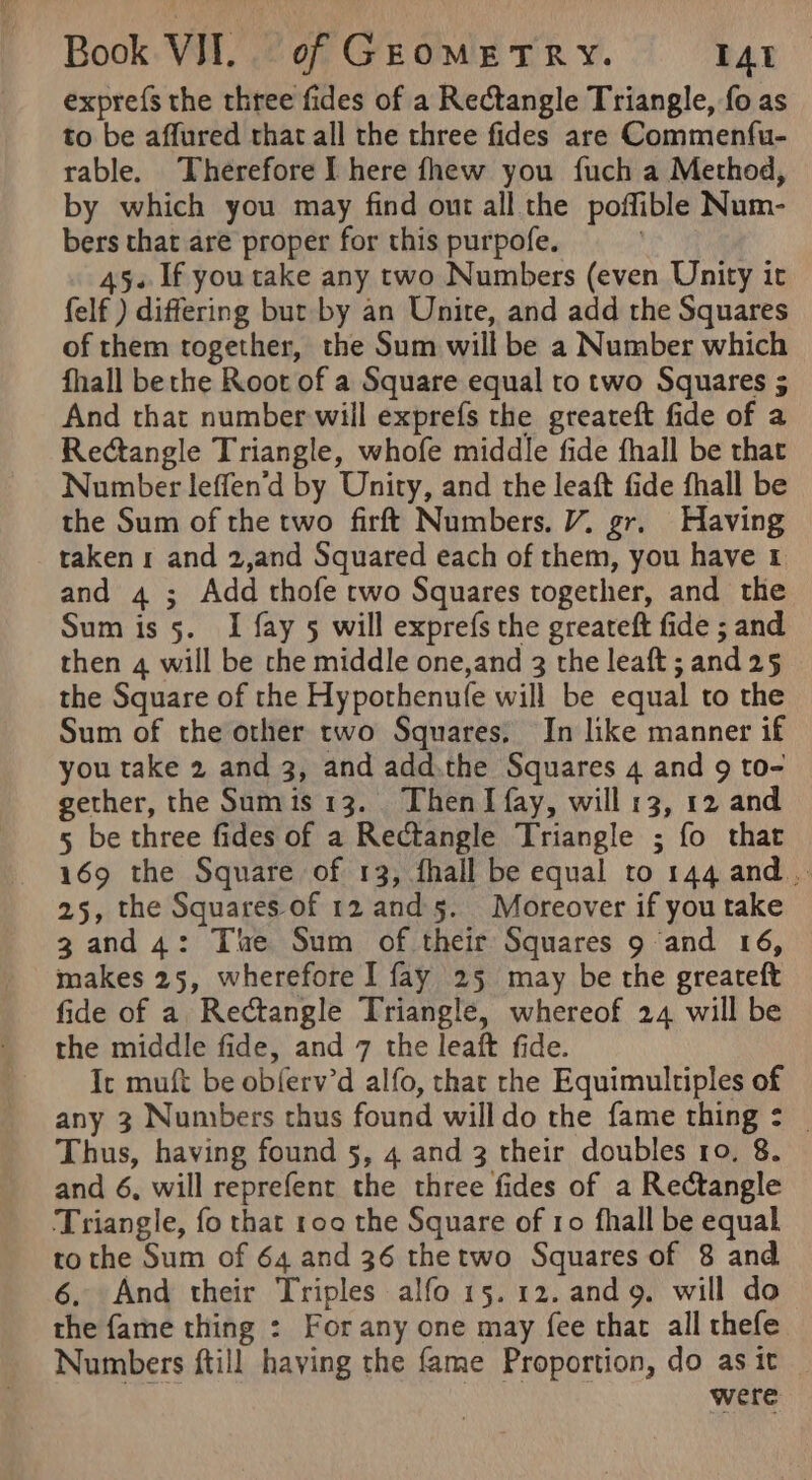 exprefs the three fides of a Rectangle Triangle, fo as to be affured that all the three fides are Commenfu- rable. Therefore I here fhew you fuch a Method, by which you may find out all the poffible Num- bers that are proper for this purpofe. | 45. If you take any two Numbers (even Unity it felf ) differing but by an Unite, and add the Squares of them together, the Sum will be a Number which fhall bethe Root of a Square equal to two Squares 5 And that number will exprefs the greateft fide of a Rectangle Triangle, whofe middle fide fhall be that Number leffen'd by Unity, and the leaft fide fhall be the Sum of the two firft Numbers. V7. gr. Having taken and 2,and Squared each of them, you have &amp; and 4 ; Add thofe two Squares together, and the Sum is 5. I fay 5 will exprefs the greateft fide ; and then 4 will be the middle one,and 3 the leaft ; and 25 the Square of the Hypothenufe will be equal to the Sum of the other two Squares, In like manner if you take 2 and 3, and add.the Squares 4 and 9 to- gether, the Sumis 13. ThenI fay, will 13, 12 and 5 be three fides of a Rectangle Triangle ; fo that 169 the Square of 13, fhall be equal to 144 and, 25, the Squares of 12 and 5. Moreover if you take 3 and 4: The Sum of their Squares 9 ‘and 16, makes 25, wherefore I fay 25 may be the greateft fide of a Rectangle Triangle, whereof 24 will be Ic muft be obferv’d alfo, that rhe Equimultiples of any 3 Numbers thus found willdo the fame thing : _ Thus, having found 5, 4 and 3 their doubles ro. 8. and 6, will reprefent the three fides of a Rectangle Triangle, fo that 100 the Square of ro fhall be equal to the Sum of 64 and 36 thetwo Squares of 8 and 6, And their Triples alfo 15.12. and 9. will do the fame thing : For any one may fee that all thefe Numbers ftill haying the fame Proportion, do asit _ were