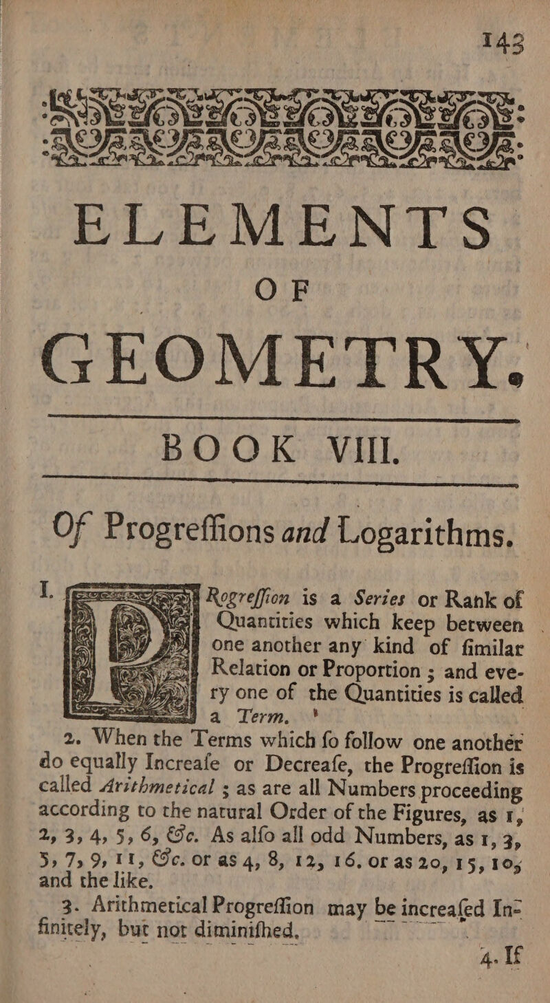 RON ACNTARAREAT SUE OHO OE ELEMENTS. GEOMETRY. BOOK VIII Of Progreffions and Logarithms, I. (eeemeweran Rogreffion is a Series or Rank of Kaa Wet Quantities which keep berween _ yOAg One another any kind of fimilar 24 Relation or Proportion ; and eve- spy ty one of the Quantities is called mas a Term. 2. When the Terms which fo follow one another do equally Increafe or Decreafe, the Progreffion is called Arsthmetical ; as are all Numbers proceeding according to the natural Order of the Figures, as 1, 2, 3,4, 5,6, ©. As alfo all odd Numbers, as 1, 3, 5,759, 11, Gc. or as 4, 8, 12, 16, or as 20, 15, 105 and the like, 3. Arithmetical Progreffion may be increafed In= finitely, but not diminithed, amg | ASR eC URS 4. If