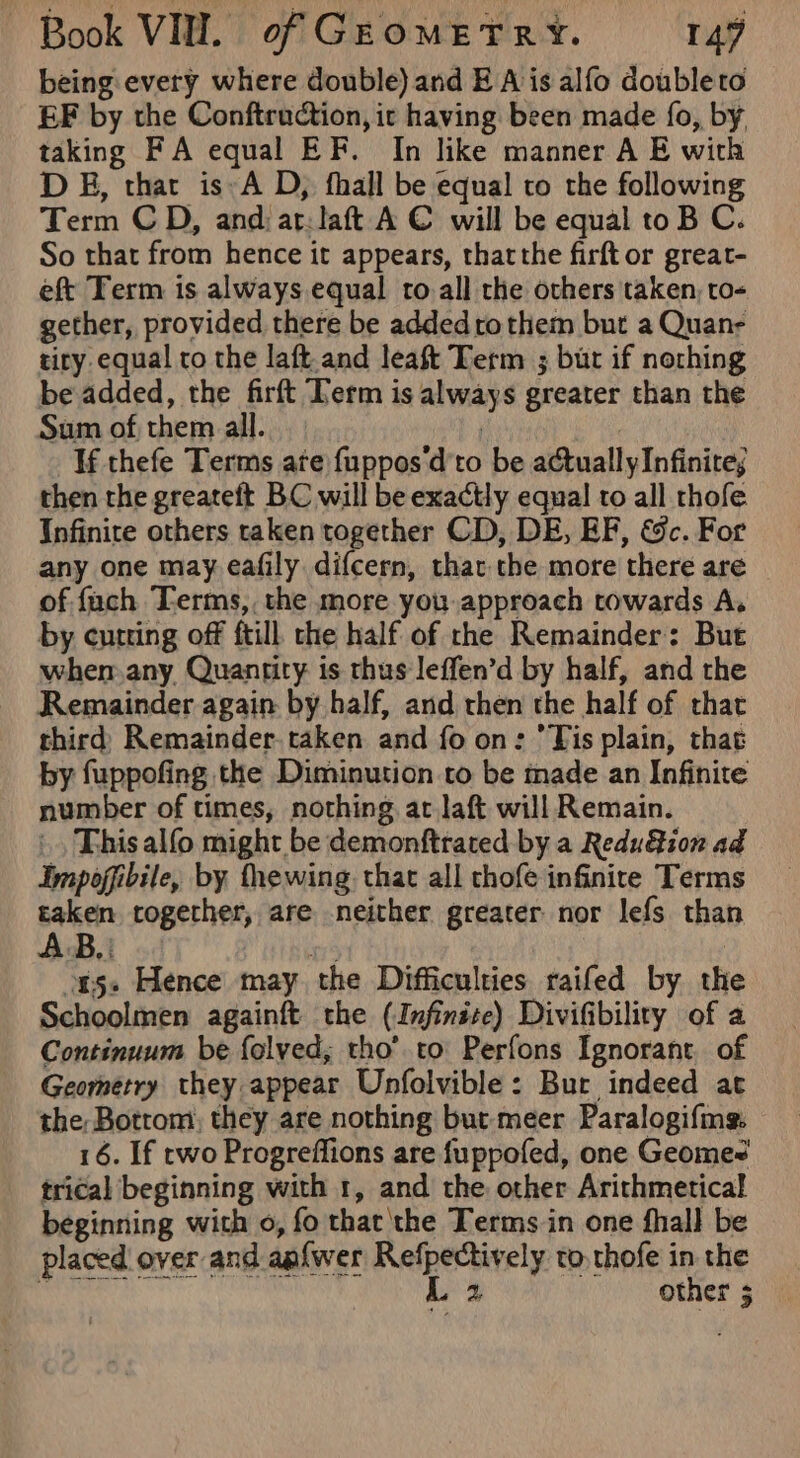 being: every where double) and EA is alfo doubleto EF by the Conftruction, ic having been made fo, by. taking FA equal EF. In like manner A E with D B, that is»A D, fhall be equal to the following Term CD, andar: laft A € will be equal toB C. So that from hence it appears, thatthe firft or grear- eft Term is always equal ro all the others taken, to- gether, provided there be addedrothem but a Quan- tiry equal to the laft and leaft Term ; but if nothing be added, the firft Term is always greater than the Sum of, them all. If thefe Terms ate fupposd'to be actually Infinite, then the greateft BC will be exactly equal ro all thofe Infinite others taken together CD, DE, EF, &amp;c. For any one may eafily difcern, that. the more there are of fach Terms, the more you approach towards A. by cutting off ftill the half of the Remainder: But when. any Quantity is thus leffen’d by half, and the Remainder again by half, and then the half of that third) Remainder. taken and fo on: Tis plain, that by fuppofing the Diminution to be made an Infinite number of times, nothing. ac laft will Remain. This alfo might be demonftrated by a Redu&amp;ion ad Impopibile, by fhewing that all thofe infinite Terms taken together, are neither greater nor lefs than ons. Hence may the Difficulties raifed by the Schoolmen againft the (Infinite) Divifibility of a Continuum be folved,; tho’ to Perfons Ignorant of Geometry they appear Unfolvible: Bur indeed at the, Botrom, they are nothing but meer Paralogifing. 16. If two Progreffions are fuppofed, one Geome&lt; trical beginning with 1, and the. other Arithmetical beginning with o, fo that the Terms in one fhall be placed over and aafwer Refpectively to.thofe in the ah | Ls other 5